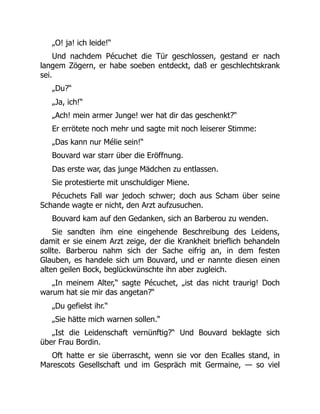 „O! ja! ich leide!“
Und nachdem Pécuchet die Tür geschlossen, gestand er nach
langem Zögern, er habe soeben entdeckt, daß er geschlechtskrank
sei.
„Du?“
„Ja, ich!“
„Ach! mein armer Junge! wer hat dir das geschenkt?“
Er errötete noch mehr und sagte mit noch leiserer Stimme:
„Das kann nur Mélie sein!“
Bouvard war starr über die Eröffnung.
Das erste war, das junge Mädchen zu entlassen.
Sie protestierte mit unschuldiger Miene.
Pécuchets Fall war jedoch schwer; doch aus Scham über seine
Schande wagte er nicht, den Arzt aufzusuchen.
Bouvard kam auf den Gedanken, sich an Barberou zu wenden.
Sie sandten ihm eine eingehende Beschreibung des Leidens,
damit er sie einem Arzt zeige, der die Krankheit brieflich behandeln
sollte. Barberou nahm sich der Sache eifrig an, in dem festen
Glauben, es handele sich um Bouvard, und er nannte diesen einen
alten geilen Bock, beglückwünschte ihn aber zugleich.
„In meinem Alter,“ sagte Pécuchet, „ist das nicht traurig! Doch
warum hat sie mir das angetan?“
„Du gefielst ihr.“
„Sie hätte mich warnen sollen.“
„Ist die Leidenschaft vernünftig?“ Und Bouvard beklagte sich
über Frau Bordin.
Oft hatte er sie überrascht, wenn sie vor den Ecalles stand, in
Marescots Gesellschaft und im Gespräch mit Germaine, — so viel
 