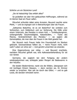 Schliche um ein Stückchen Land!
„Sie ist habsüchtig! Das erklärt alles!“
So grübelten sie über ihre getäuschten Hoffnungen, während sie
im kleinen Saal am Feuer saßen.
Pécuchet schluckte dabei seine Arzneien, Bouvard rauchte seine
Pfeife, — und sie ergingen sich in Betrachtungen über die Frauen.
„Seltsames Bedürfnis; ist es ein Bedürfnis? Sie verleiten zum
Verbrechen, zum Heldentum und zur Vertierung. Die Hölle unter
einem Unterrock, das Paradies in einem Kuß, — Turteltaubengirren,
schlangenhafte Geschmeidigkeit, Katzenkrallen, — Tücke des
Meeres, Veränderlichkeit des Mondes,“ — sie sagten alle
Gemeinplätze, die man über die Frauen in die Welt gesetzt hat.
Der Wunsch nach Frauen hatte ihre Freundschaft ins Stocken
gebracht. Gewissensbisse faßten sie. — Keine Frauen mehr, nicht
wahr? Leben wir ohne sie! — Und gerührt umarmten sie einander.
Eine Gegenwirkung war nötig; — und Bouvard erachtete,
nachdem Pécuchet geheilt war, eine Kaltwasserbehandlung für sie
von Vorteil.
Germaine, die sogleich bei dem Fortgang der andern
wiedergekommen war, schleppte jeden Morgen die Badewanne in
den Hausflur.
Die beiden Biedermänner, nackt wie die Wilden, übergossen sich
mit tüchtigen Eimern Wassers, — dann rannten sie, ihr Zimmer
wieder zu erreichen. Man sah sie durch das Gitter; — und es gab
Leute, die darüber entrüstet waren.
 