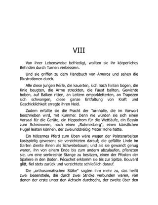 VIII
Von ihrer Lebensweise befriedigt, wollten sie ihr körperliches
Befinden durch Turnen verbessern.
Und sie griffen zu dem Handbuch von Amoros und sahen die
Illustrationen durch.
Alle diese jungen Kerle, die kauerten, sich nach hinten bogen, die
Knie beugten, die Arme streckten, die Faust ballten, Gewichte
hoben, auf Balken ritten, an Leitern emporkletterten, an Trapezen
sich schwangen, diese ganze Entfaltung von Kraft und
Geschicklichkeit erregte ihren Neid.
Zudem erfüllte sie die Pracht der Turnhalle, die im Vorwort
beschrieben wird, mit Kummer. Denn nie würden sie sich einen
Vorsaal für die Geräte, ein Hippodrom für die Wettläufe, ein Bassin
zum Schwimmen, noch einen „Ruhmesberg“, einen künstlichen
Hügel leisten können, der zweiunddreißig Meter Höhe hätte.
Ein hölzernes Pferd zum Üben wäre wegen der Polsterarbeiten
kostspielig gewesen; sie verzichteten darauf; die gefällte Linde im
Garten diente ihnen als Schwebebaum; und als sie gewandt genug
waren, ihn von einem Ende bis zum andern abzulaufen, pflanzten
sie, um eine senkrechte Stange zu besitzen, einen der Pfosten der
Spaliere in den Boden. Pécuchet erklomm sie bis zur Spitze. Bouvard
glitt, fiel stets zurück und verzichtete schließlich darauf.
Die „orthosomatischen Stäbe“ sagten ihm mehr zu, das heißt
zwei Besenstiele, die durch zwei Stricke verbunden waren, von
denen der erste unter den Achseln durchgeht, der zweite über den
 