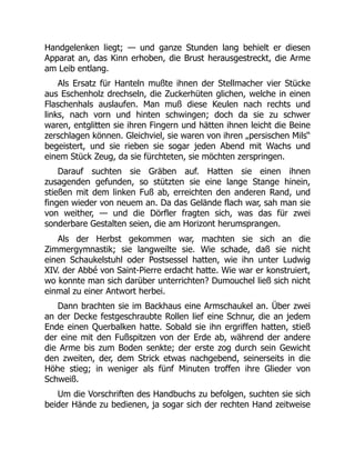 Handgelenken liegt; — und ganze Stunden lang behielt er diesen
Apparat an, das Kinn erhoben, die Brust herausgestreckt, die Arme
am Leib entlang.
Als Ersatz für Hanteln mußte ihnen der Stellmacher vier Stücke
aus Eschenholz drechseln, die Zuckerhüten glichen, welche in einen
Flaschenhals auslaufen. Man muß diese Keulen nach rechts und
links, nach vorn und hinten schwingen; doch da sie zu schwer
waren, entglitten sie ihren Fingern und hätten ihnen leicht die Beine
zerschlagen können. Gleichviel, sie waren von ihren „persischen Mils“
begeistert, und sie rieben sie sogar jeden Abend mit Wachs und
einem Stück Zeug, da sie fürchteten, sie möchten zerspringen.
Darauf suchten sie Gräben auf. Hatten sie einen ihnen
zusagenden gefunden, so stützten sie eine lange Stange hinein,
stießen mit dem linken Fuß ab, erreichten den anderen Rand, und
fingen wieder von neuem an. Da das Gelände flach war, sah man sie
von weither, — und die Dörfler fragten sich, was das für zwei
sonderbare Gestalten seien, die am Horizont herumsprangen.
Als der Herbst gekommen war, machten sie sich an die
Zimmergymnastik; sie langweilte sie. Wie schade, daß sie nicht
einen Schaukelstuhl oder Postsessel hatten, wie ihn unter Ludwig
XIV. der Abbé von Saint-Pierre erdacht hatte. Wie war er konstruiert,
wo konnte man sich darüber unterrichten? Dumouchel ließ sich nicht
einmal zu einer Antwort herbei.
Dann brachten sie im Backhaus eine Armschaukel an. Über zwei
an der Decke festgeschraubte Rollen lief eine Schnur, die an jedem
Ende einen Querbalken hatte. Sobald sie ihn ergriffen hatten, stieß
der eine mit den Fußspitzen von der Erde ab, während der andere
die Arme bis zum Boden senkte; der erste zog durch sein Gewicht
den zweiten, der, dem Strick etwas nachgebend, seinerseits in die
Höhe stieg; in weniger als fünf Minuten troffen ihre Glieder von
Schweiß.
Um die Vorschriften des Handbuchs zu befolgen, suchten sie sich
beider Hände zu bedienen, ja sogar sich der rechten Hand zeitweise
 