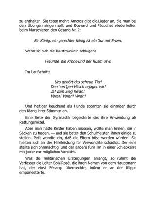 zu enthalten. Sie taten mehr: Amoros gibt die Lieder an, die man bei
den Übungen singen soll, und Bouvard und Pécuchet wiederholten
beim Marschieren den Gesang Nr. 9:
Ein König, ein gerechter König ist ein Gut auf Erden.
Wenn sie sich die Brustmuskeln schlugen:
Freunde, die Krone und der Ruhm usw.
Im Laufschritt:
Uns gehört das scheue Tier!
Den hurt’gen Hirsch erjagen wir!
Ja! Zum Sieg heran!
Voran! Voran! Voran!
Und heftiger keuchend als Hunde spornten sie einander durch
den Klang ihrer Stimmen an.
Eine Seite der Gymnastik begeisterte sie: ihre Anwendung als
Rettungsmittel.
Aber man hätte Kinder haben müssen, wollte man lernen, sie in
Säcken zu tragen, — und sie baten den Schulmeister, ihnen einige zu
stellen. Petit wandte ein, daß die Eltern böse werden würden. Sie
hielten sich an der Hilfeleistung für Verwundete schadlos. Der eine
stellte sich ohnmächtig, und der andere fuhr ihn in einer Schiebkarre
mit jeder nur möglichen Vorsicht.
Was die militärischen Ersteigungen anlangt, so rühmt der
Verfasser die Leiter Bois-Rosé, die ihren Namen von dem Hauptmann
hat, der einst Fécamp überraschte, indem er an der Klippe
emporkletterte.
 