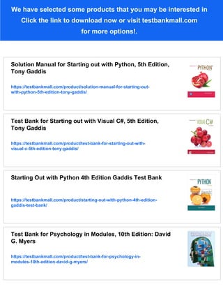 We have selected some products that you may be interested in
Click the link to download now or visit testbankmall.com
for more options!.
Solution Manual for Starting out with Python, 5th Edition,
Tony Gaddis
https://testbankmall.com/product/solution-manual-for-starting-out-
with-python-5th-edition-tony-gaddis/
Test Bank for Starting out with Visual C#, 5th Edition,
Tony Gaddis
https://testbankmall.com/product/test-bank-for-starting-out-with-
visual-c-5th-edition-tony-gaddis/
Starting Out with Python 4th Edition Gaddis Test Bank
https://testbankmall.com/product/starting-out-with-python-4th-edition-
gaddis-test-bank/
Test Bank for Psychology in Modules, 10th Edition: David
G. Myers
https://testbankmall.com/product/test-bank-for-psychology-in-
modules-10th-edition-david-g-myers/
 