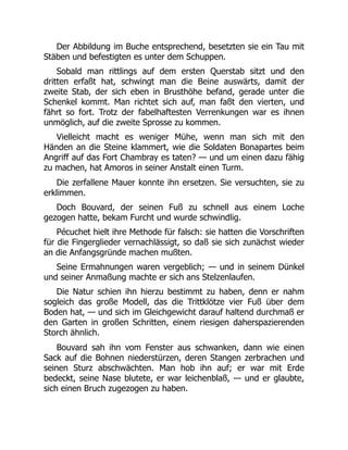 Der Abbildung im Buche entsprechend, besetzten sie ein Tau mit
Stäben und befestigten es unter dem Schuppen.
Sobald man rittlings auf dem ersten Querstab sitzt und den
dritten erfaßt hat, schwingt man die Beine auswärts, damit der
zweite Stab, der sich eben in Brusthöhe befand, gerade unter die
Schenkel kommt. Man richtet sich auf, man faßt den vierten, und
fährt so fort. Trotz der fabelhaftesten Verrenkungen war es ihnen
unmöglich, auf die zweite Sprosse zu kommen.
Vielleicht macht es weniger Mühe, wenn man sich mit den
Händen an die Steine klammert, wie die Soldaten Bonapartes beim
Angriff auf das Fort Chambray es taten? — und um einen dazu fähig
zu machen, hat Amoros in seiner Anstalt einen Turm.
Die zerfallene Mauer konnte ihn ersetzen. Sie versuchten, sie zu
erklimmen.
Doch Bouvard, der seinen Fuß zu schnell aus einem Loche
gezogen hatte, bekam Furcht und wurde schwindlig.
Pécuchet hielt ihre Methode für falsch: sie hatten die Vorschriften
für die Fingerglieder vernachlässigt, so daß sie sich zunächst wieder
an die Anfangsgründe machen mußten.
Seine Ermahnungen waren vergeblich; — und in seinem Dünkel
und seiner Anmaßung machte er sich ans Stelzenlaufen.
Die Natur schien ihn hierzu bestimmt zu haben, denn er nahm
sogleich das große Modell, das die Trittklötze vier Fuß über dem
Boden hat, — und sich im Gleichgewicht darauf haltend durchmaß er
den Garten in großen Schritten, einem riesigen daherspazierenden
Storch ähnlich.
Bouvard sah ihn vom Fenster aus schwanken, dann wie einen
Sack auf die Bohnen niederstürzen, deren Stangen zerbrachen und
seinen Sturz abschwächten. Man hob ihn auf; er war mit Erde
bedeckt, seine Nase blutete, er war leichenblaß, — und er glaubte,
sich einen Bruch zugezogen zu haben.
 