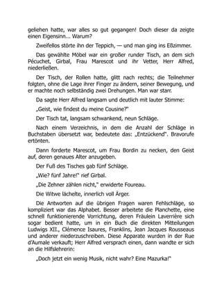 geliehen hatte, war alles so gut gegangen! Doch dieser da zeigte
einen Eigensinn... Warum?
Zweifellos störte ihn der Teppich, — und man ging ins Eßzimmer.
Das gewählte Möbel war ein großer runder Tisch, an dem sich
Pécuchet, Girbal, Frau Marescot und ihr Vetter, Herr Alfred,
niederließen.
Der Tisch, der Rollen hatte, glitt nach rechts; die Teilnehmer
folgten, ohne die Lage ihrer Finger zu ändern, seiner Bewegung, und
er machte noch selbständig zwei Drehungen. Man war starr.
Da sagte Herr Alfred langsam und deutlich mit lauter Stimme:
„Geist, wie findest du meine Cousine?“
Der Tisch tat, langsam schwankend, neun Schläge.
Nach einem Verzeichnis, in dem die Anzahl der Schläge in
Buchstaben übersetzt war, bedeutete das: „Entzückend“. Bravorufe
ertönten.
Dann forderte Marescot, um Frau Bordin zu necken, den Geist
auf, deren genaues Alter anzugeben.
Der Fuß des Tisches gab fünf Schläge.
„Wie? fünf Jahre!“ rief Girbal.
„Die Zehner zählen nicht,“ erwiderte Foureau.
Die Witwe lächelte, innerlich voll Ärger.
Die Antworten auf die übrigen Fragen waren Fehlschläge, so
kompliziert war das Alphabet. Besser arbeitete die Planchette, eine
schnell funktionierende Vorrichtung, deren Fräulein Laverrière sich
sogar bedient hatte, um in ein Buch die direkten Mitteilungen
Ludwigs XII., Clémence Isaures, Franklins, Jean Jacques Rousseaus
und anderer niederzuschreiben. Diese Apparate wurden in der Rue
d’Aumale verkauft; Herr Alfred versprach einen, dann wandte er sich
an die Hilfslehrerin:
„Doch jetzt ein wenig Musik, nicht wahr? Eine Mazurka!“
 