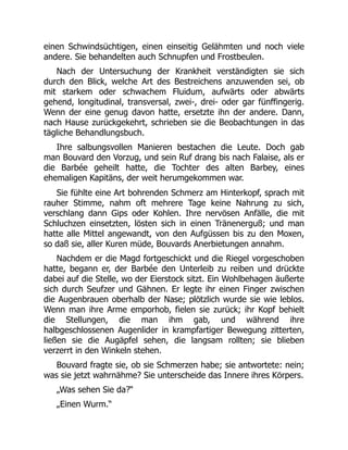 einen Schwindsüchtigen, einen einseitig Gelähmten und noch viele
andere. Sie behandelten auch Schnupfen und Frostbeulen.
Nach der Untersuchung der Krankheit verständigten sie sich
durch den Blick, welche Art des Bestreichens anzuwenden sei, ob
mit starkem oder schwachem Fluidum, aufwärts oder abwärts
gehend, longitudinal, transversal, zwei-, drei- oder gar fünffingerig.
Wenn der eine genug davon hatte, ersetzte ihn der andere. Dann,
nach Hause zurückgekehrt, schrieben sie die Beobachtungen in das
tägliche Behandlungsbuch.
Ihre salbungsvollen Manieren bestachen die Leute. Doch gab
man Bouvard den Vorzug, und sein Ruf drang bis nach Falaise, als er
die Barbée geheilt hatte, die Tochter des alten Barbey, eines
ehemaligen Kapitäns, der weit herumgekommen war.
Sie fühlte eine Art bohrenden Schmerz am Hinterkopf, sprach mit
rauher Stimme, nahm oft mehrere Tage keine Nahrung zu sich,
verschlang dann Gips oder Kohlen. Ihre nervösen Anfälle, die mit
Schluchzen einsetzten, lösten sich in einen Tränenerguß; und man
hatte alle Mittel angewandt, von den Aufgüssen bis zu den Moxen,
so daß sie, aller Kuren müde, Bouvards Anerbietungen annahm.
Nachdem er die Magd fortgeschickt und die Riegel vorgeschoben
hatte, begann er, der Barbée den Unterleib zu reiben und drückte
dabei auf die Stelle, wo der Eierstock sitzt. Ein Wohlbehagen äußerte
sich durch Seufzer und Gähnen. Er legte ihr einen Finger zwischen
die Augenbrauen oberhalb der Nase; plötzlich wurde sie wie leblos.
Wenn man ihre Arme emporhob, fielen sie zurück; ihr Kopf behielt
die Stellungen, die man ihm gab, und während ihre
halbgeschlossenen Augenlider in krampfartiger Bewegung zitterten,
ließen sie die Augäpfel sehen, die langsam rollten; sie blieben
verzerrt in den Winkeln stehen.
Bouvard fragte sie, ob sie Schmerzen habe; sie antwortete: nein;
was sie jetzt wahrnähme? Sie unterscheide das Innere ihres Körpers.
„Was sehen Sie da?“
„Einen Wurm.“
 
