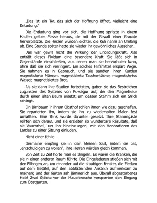 „Das ist ein Tor, das sich der Hoffnung öffnet, vielleicht eine
Entladung.“
Die Entladung ging vor sich, die Hoffnung spritzte in einem
Haufen gelber Masse heraus, die mit der Gewalt einer Granate
hervorplatzte. Die Herzen wurden leichter, die Kuh nahm an Umfang
ab. Eine Stunde später hatte sie wieder ihr gewöhnliches Aussehen.
Das war gewiß nicht die Wirkung der Einbildungskraft. Also
enthält dieses Fluidum eine besondere Kraft. Sie läßt sich in
Gegenstände einschließen, aus denen man sie hervorholen kann,
ohne daß sie sich verringert. Ein solches Hilfsmittel erspart Wege.
Sie nahmen es in Gebrauch, und sie sandten ihren Kunden
magnetisierte Münzen, magnetisierte Taschentücher, magnetisiertes
Wasser, magnetisiertes Brot.
Als sie dann ihre Studien fortsetzten, gaben sie das Bestreichen
zugunsten des Systems von Puységur auf, der den Magnetiseur
durch einen alten Baum ersetzt, um dessen Stamm sich ein Strick
schlingt.
Ein Birnbaum in ihrem Obsthof schien ihnen wie dazu geschaffen.
Sie reparierten ihn, indem sie ihn zu wiederholten Malen fest
umfaßten. Eine Bank wurde darunter gesetzt. Ihre Stammgäste
reihten sich darauf, und sie erzielten so wunderbare Resultate, daß
sie Vaucorbeil, um ihn hineinzulegen, mit den Honoratioren des
Landes zu einer Sitzung einluden.
Nicht einer fehlte.
Germaine empfing sie in dem kleinen Saal, indem sie bat,
„entschuldigen zu wollen“, ihre Herren würden gleich kommen.
Von Zeit zu Zeit hörte man es klingeln. Es waren die Kranken, die
sie in einen anderen Raum führte. Die Eingeladenen stießen sich mit
den Ellbogen an, um einander auf die staubigen Fenster, die Flecken
auf dem Getäfel, auf den abblätternden Anstrich aufmerksam zu
machen; und der Garten sah jämmerlich aus. Überall abgestorbenes
Holz! Zwei Stöcke vor der Mauerbresche versperrten den Eingang
zum Obstgarten.
 