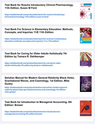 Test Bank for Roachs Introductory Clinical Pharmacology,
11th Edition, Susan M Ford
https://testbankmall.com/product/test-bank-for-roachs-introductory-
clinical-pharmacology-11th-edition-susan-m-ford/
Test Bank For Science in Elementary Education: Methods,
Concepts, and Inquiries 11/E 11th Edition
https://testbankmall.com/product/test-bank-for-science-in-elementary-
education-methods-concepts-and-inquiries-11-e-11th-edition/
Test Bank for Caring for Older Adults Holistically 7th
Edition by Tamara R. Dahlkemper
https://testbankmall.com/product/test-bank-for-caring-for-older-
adults-holistically-7th-edition-by-tamara-r-dahlkemper/
Solution Manual for Modern General Relativity Black Holes,
Gravitational Waves, and Cosmology, 1st Edition, Mike
Guidry
https://testbankmall.com/product/solution-manual-for-modern-general-
relativity-black-holes-gravitational-waves-and-cosmology-1st-edition-
mike-guidry/
Test Bank for Introduction to Managerial Accounting, 5th
Edition: Brewer
https://testbankmall.com/product/test-bank-for-introduction-to-
managerial-accounting-5th-edition-brewer/
 