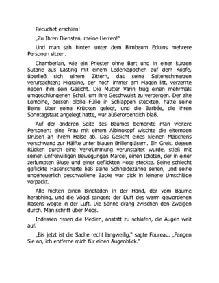 Pécuchet erschien!
„Zu Ihren Diensten, meine Herren!“
Und man sah hinten unter dem Birnbaum Eduins mehrere
Personen sitzen.
Chamberlan, wie ein Priester ohne Bart und in einer kurzen
Sutane aus Lasting mit einem Lederkäppchen auf dem Kopfe,
überließ sich einem Zittern, das seine Seitenschmerzen
verursachten; Migraine, der noch immer am Magen litt, verzerrte
neben ihm sein Gesicht. Die Mutter Varin trug einen mehrmals
umgeschlungenen Schal, um ihre Geschwulst zu verbergen. Der alte
Lemoine, dessen bloße Füße in Schlappen steckten, hatte seine
Beine über seine Krücken gelegt, und die Barbée, die ihren
Sonntagstaat angelegt hatte, war außerordentlich blaß.
Auf der anderen Seite des Baumes bemerkte man weitere
Personen: eine Frau mit einem Albinokopf wischte die eiternden
Drüsen an ihrem Halse ab. Das Gesicht eines kleinen Mädchens
verschwand zur Hälfte unter blauen Brillengläsern. Ein Greis, dessen
Rücken durch eine Verkrümmung verunstaltet wurde, stieß mit
seinen unfreiwilligen Bewegungen Marcel, einen Idioten, der in einer
zerlumpten Bluse und einer geflickten Hose steckte. Seine schlecht
geflickte Hasenscharte ließ seine Schneidezähne sehen, und seine
ungeheuerlich geschwollene Backe war dick in leinene Umschläge
verpackt.
Alle hielten einen Bindfaden in der Hand, der vom Baume
herabhing, und die Vögel sangen; der Duft des warm gewordenen
Rasens wogte in der Luft. Die Sonne drang zwischen den Zweigen
durch. Man schritt über Moos.
Indessen rissen die Medien, anstatt zu schlafen, die Augen weit
auf.
„Bis jetzt ist die Sache recht langweilig,“ sagte Foureau. „Fangen
Sie an, ich entferne mich für einen Augenblick.“
 