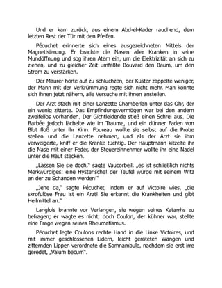 Und er kam zurück, aus einem Abd-el-Kader rauchend, dem
letzten Rest der Tür mit den Pfeifen.
Pécuchet erinnerte sich eines ausgezeichneten Mittels der
Magnetisierung. Er brachte die Nasen aller Kranken in seine
Mundöffnung und sog ihren Atem ein, um die Elektrizität an sich zu
ziehen, und zu gleicher Zeit umfaßte Bouvard den Baum, um den
Strom zu verstärken.
Der Maurer hörte auf zu schluchzen, der Küster zappelte weniger,
der Mann mit der Verkrümmung regte sich nicht mehr. Man konnte
sich ihnen jetzt nähern, alle Versuche mit ihnen anstellen.
Der Arzt stach mit einer Lanzette Chamberlan unter das Ohr, der
ein wenig zitterte. Das Empfindungsvermögen war bei den andern
zweifellos vorhanden. Der Gichtleidende stieß einen Schrei aus. Die
Barbée jedoch lächelte wie im Traume, und ein dünner Faden von
Blut floß unter ihr Kinn. Foureau wollte sie selbst auf die Probe
stellen und die Lanzette nehmen, und als der Arzt sie ihm
verweigerte, kniff er die Kranke tüchtig. Der Hauptmann kitzelte ihr
die Nase mit einer Feder, der Steuereinnehmer wollte ihr eine Nadel
unter die Haut stecken.
„Lassen Sie sie doch,“ sagte Vaucorbeil, „es ist schließlich nichts
Merkwürdiges! eine Hysterische! der Teufel würde mit seinem Witz
an der zu Schanden werden!“
„Jene da,“ sagte Pécuchet, indem er auf Victoire wies, „die
skrofulöse Frau ist ein Arzt! Sie erkennt die Krankheiten und gibt
Heilmittel an.“
Langlois brannte vor Verlangen, sie wegen seines Katarrhs zu
befragen; er wagte es nicht; doch Coulon, der kühner war, stellte
eine Frage wegen seines Rheumatismus.
Pécuchet legte Coulons rechte Hand in die Linke Victoires, und
mit immer geschlossenen Lidern, leicht geröteten Wangen und
zitternden Lippen verordnete die Somnambule, nachdem sie erst irre
geredet, „Valum becum“.
 