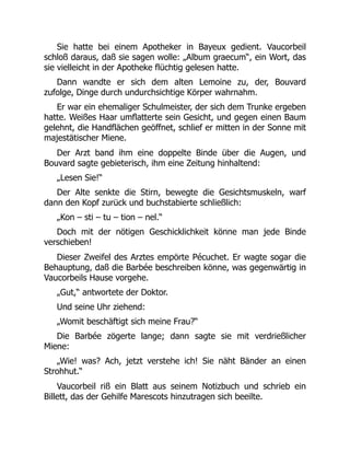 Sie hatte bei einem Apotheker in Bayeux gedient. Vaucorbeil
schloß daraus, daß sie sagen wolle: „Album graecum“, ein Wort, das
sie vielleicht in der Apotheke flüchtig gelesen hatte.
Dann wandte er sich dem alten Lemoine zu, der, Bouvard
zufolge, Dinge durch undurchsichtige Körper wahrnahm.
Er war ein ehemaliger Schulmeister, der sich dem Trunke ergeben
hatte. Weißes Haar umflatterte sein Gesicht, und gegen einen Baum
gelehnt, die Handflächen geöffnet, schlief er mitten in der Sonne mit
majestätischer Miene.
Der Arzt band ihm eine doppelte Binde über die Augen, und
Bouvard sagte gebieterisch, ihm eine Zeitung hinhaltend:
„Lesen Sie!“
Der Alte senkte die Stirn, bewegte die Gesichtsmuskeln, warf
dann den Kopf zurück und buchstabierte schließlich:
„Kon – sti – tu – tion – nel.“
Doch mit der nötigen Geschicklichkeit könne man jede Binde
verschieben!
Dieser Zweifel des Arztes empörte Pécuchet. Er wagte sogar die
Behauptung, daß die Barbée beschreiben könne, was gegenwärtig in
Vaucorbeils Hause vorgehe.
„Gut,“ antwortete der Doktor.
Und seine Uhr ziehend:
„Womit beschäftigt sich meine Frau?“
Die Barbée zögerte lange; dann sagte sie mit verdrießlicher
Miene:
„Wie! was? Ach, jetzt verstehe ich! Sie näht Bänder an einen
Strohhut.“
Vaucorbeil riß ein Blatt aus seinem Notizbuch und schrieb ein
Billett, das der Gehilfe Marescots hinzutragen sich beeilte.
 