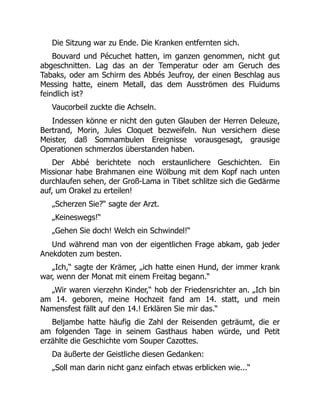 Die Sitzung war zu Ende. Die Kranken entfernten sich.
Bouvard und Pécuchet hatten, im ganzen genommen, nicht gut
abgeschnitten. Lag das an der Temperatur oder am Geruch des
Tabaks, oder am Schirm des Abbés Jeufroy, der einen Beschlag aus
Messing hatte, einem Metall, das dem Ausströmen des Fluidums
feindlich ist?
Vaucorbeil zuckte die Achseln.
Indessen könne er nicht den guten Glauben der Herren Deleuze,
Bertrand, Morin, Jules Cloquet bezweifeln. Nun versichern diese
Meister, daß Somnambulen Ereignisse vorausgesagt, grausige
Operationen schmerzlos überstanden haben.
Der Abbé berichtete noch erstaunlichere Geschichten. Ein
Missionar habe Brahmanen eine Wölbung mit dem Kopf nach unten
durchlaufen sehen, der Groß-Lama in Tibet schlitze sich die Gedärme
auf, um Orakel zu erteilen!
„Scherzen Sie?“ sagte der Arzt.
„Keineswegs!“
„Gehen Sie doch! Welch ein Schwindel!“
Und während man von der eigentlichen Frage abkam, gab jeder
Anekdoten zum besten.
„Ich,“ sagte der Krämer, „ich hatte einen Hund, der immer krank
war, wenn der Monat mit einem Freitag begann.“
„Wir waren vierzehn Kinder,“ hob der Friedensrichter an. „Ich bin
am 14. geboren, meine Hochzeit fand am 14. statt, und mein
Namensfest fällt auf den 14.! Erklären Sie mir das.“
Beljambe hatte häufig die Zahl der Reisenden geträumt, die er
am folgenden Tage in seinem Gasthaus haben würde, und Petit
erzählte die Geschichte vom Souper Cazottes.
Da äußerte der Geistliche diesen Gedanken:
„Soll man darin nicht ganz einfach etwas erblicken wie...“
 