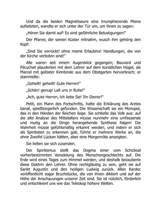 Und da die beiden Magnetiseure eine triumphierende Miene
aufsetzten, wandte er sich unter der Tür um, um ihnen zu sagen:
„Hören Sie damit auf! Es sind gefährliche Belustigungen!“
Der Pfarrer, der seinen Küster mitnahm, wusch ihm gehörig den
Kopf:
„Sind Sie verrückt! ohne meine Erlaubnis! Handlungen, die von
der Kirche verboten sind!“
Alle waren seit einem Augenblick gegangen; Bouvard und
Pécuchet plauderten mit dem Lehrer auf dem künstlichen Hügel, als
Marcel mit gelöster Kinnbinde aus dem Obstgarten hervorbrach; er
stammelte:
„Geheilt! geheilt! Gute Herren!“
„Schön! genug! Laß uns in Ruhe!“
„Ach, gute Herren, ich liebe Sie! Ihr Diener!“
Petit, ein Mann des Fortschritts, hatte die Erklärung des Arztes
banal, spießbürgerlich gefunden. Die Wissenschaft sei ein Monopol,
das in den Händen der Reichen liege. Sie schließe das Volk aus: auf
die alte Analyse des Mittelalters müsse nunmehr eine umfassende
und mutig an die Dinge herangehende Synthese folgen! Die
Wahrheit müsse gefühlsmäßig erkannt werden, und indem er sich
als Spiritisten zu erkennen gab, führte er mehrere Werke an, die
ohne Zweifel Lücken hätten, aber eine Morgenröte anzeigten.
Sie ließen sie sich zusenden.
Der Spiritismus stellt das Dogma einer vom Schicksal
vorherbestimmten Veredelung des Menschengeschlechts auf. Die
Erde wird eines Tages zum Himmel werden, und deshalb bezauberte
diese Doktrin den Lehrer. Ohne rechtgläubig zu sein, geht sie auf
Sankt Augustin und den heiligen Ludwig zurück. Allan Kardec
veröffentlicht sogar Bruchstücke, die von ihnen diktiert und auf der
Höhe der Anschauungen unserer Zeit sind. Sie ist nützlich, förderlich
und entschleiert uns wie das Teleskop höhere Welten.
 