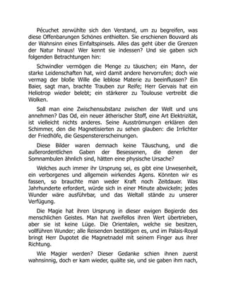 Pécuchet zerwühlte sich den Verstand, um zu begreifen, was
diese Offenbarungen Schönes enthielten. Sie erschienen Bouvard als
der Wahnsinn eines Einfaltspinsels. Alles das geht über die Grenzen
der Natur hinaus! Wer kennt sie indessen? Und sie gaben sich
folgenden Betrachtungen hin:
Schwindler vermögen die Menge zu täuschen; ein Mann, der
starke Leidenschaften hat, wird damit andere hervorrufen; doch wie
vermag der bloße Wille die leblose Materie zu beeinflussen? Ein
Baier, sagt man, brachte Trauben zur Reife; Herr Gervais hat ein
Heliotrop wieder belebt; ein stärkerer zu Toulouse vertreibt die
Wolken.
Soll man eine Zwischensubstanz zwischen der Welt und uns
annehmen? Das Od, ein neuer ätherischer Stoff, eine Art Elektrizität,
ist vielleicht nichts anderes. Seine Ausströmungen erklären den
Schimmer, den die Magnetisierten zu sehen glauben: die Irrlichter
der Friedhöfe, die Gespenstererscheinungen.
Diese Bilder waren demnach keine Täuschung, und die
außerordentlichen Gaben der Besessenen, die denen der
Somnambulen ähnlich sind, hätten eine physische Ursache?
Welches auch immer ihr Ursprung sei, es gibt eine Urwesenheit,
ein verborgenes und allgemein wirkendes Agens. Könnten wir es
fassen, so brauchte man weder Kraft noch Zeitdauer. Was
Jahrhunderte erfordert, würde sich in einer Minute abwickeln; jedes
Wunder wäre ausführbar, und das Weltall stände zu unserer
Verfügung.
Die Magie hat ihren Ursprung in dieser ewigen Begierde des
menschlichen Geistes. Man hat zweifellos ihren Wert übertrieben,
aber sie ist keine Lüge. Die Orientalen, welche sie besitzen,
vollführen Wunder; alle Reisenden bestätigen es, und im Palais-Royal
bringt Herr Dupotet die Magnetnadel mit seinem Finger aus ihrer
Richtung.
Wie Magier werden? Dieser Gedanke schien ihnen zuerst
wahnsinnig, doch er kam wieder, quälte sie, und sie gaben ihm nach,
 