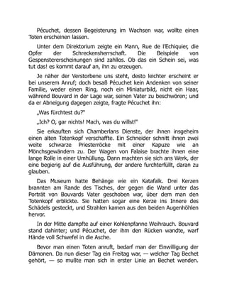 Pécuchet, dessen Begeisterung im Wachsen war, wollte einen
Toten erscheinen lassen.
Unter dem Direktorium zeigte ein Mann, Rue de l’Echiquier, die
Opfer der Schreckensherrschaft. Die Beispiele von
Gespenstererscheinungen sind zahllos. Ob das ein Schein sei, was
tut das! es kommt darauf an, ihn zu erzeugen.
Je näher der Verstorbene uns steht, desto leichter erscheint er
bei unserem Anruf; doch besaß Pécuchet kein Andenken von seiner
Familie, weder einen Ring, noch ein Miniaturbild, nicht ein Haar,
während Bouvard in der Lage war, seinen Vater zu beschwören; und
da er Abneigung dagegen zeigte, fragte Pécuchet ihn:
„Was fürchtest du?“
„Ich? O, gar nichts! Mach, was du willst!“
Sie erkauften sich Chamberlans Dienste, der ihnen insgeheim
einen alten Totenkopf verschaffte. Ein Schneider schnitt ihnen zwei
weite schwarze Priesterröcke mit einer Kapuze wie an
Mönchsgewändern zu. Der Wagen von Falaise brachte ihnen eine
lange Rolle in einer Umhüllung. Dann machten sie sich ans Werk, der
eine begierig auf die Ausführung, der andere furchterfüllt, daran zu
glauben.
Das Museum hatte Behänge wie ein Katafalk. Drei Kerzen
brannten am Rande des Tisches, der gegen die Wand unter das
Porträt von Bouvards Vater geschoben war, über dem man den
Totenkopf erblickte. Sie hatten sogar eine Kerze ins Innere des
Schädels gesteckt, und Strahlen kamen aus den beiden Augenhöhlen
hervor.
In der Mitte dampfte auf einer Kohlenpfanne Weihrauch. Bouvard
stand dahinter; und Pécuchet, der ihm den Rücken wandte, warf
Hände voll Schwefel in die Asche.
Bevor man einen Toten anruft, bedarf man der Einwilligung der
Dämonen. Da nun dieser Tag ein Freitag war, — welcher Tag Bechet
gehört, — so mußte man sich in erster Linie an Bechet wenden.
 