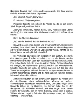 Nachdem Bouvard nach rechts und links gegrüßt, das Kinn gesenkt
und die Arme erhoben hatte, begann er:
„Bei Ethaniel, Anazin, Ischyros...“
Er hatte das übrige vergessen.
Pécuchet flüsterte ihm schnell die Worte zu, die er auf einem
Stück Pappe aufgezeichnet hatte:
„Ischyros, Athanatos, Adonaï, Sadaï, Eloy, Messiasos (die Litanei
war lang), ich beschwöre dich, ich beobachte dich, ich befehle dir, o
Bechet!“
Dann die Stimme dämpfend:
„Wo bist du, Bechet? Bechet! Bechet! Bechet!“
Bouvard sank in einen Sessel, und er war recht froh, Bechet nicht
zu sehen, denn eine innere Stimme warnte ihn vor diesem Beginnen
als vor einem Frevel. Wo war die Seele seines Vaters? Konnte sie ihn
hören? Wenn sie sich plötzlich einstellte?
Die Vorhänge bewegten sich langsam in der Zugluft, die durch
eine zersprungene Scheibe hereinkam, — und die Kerzen warfen
schwankende Schatten über den Totenkopf und das gemalte Antlitz.
Eine erdige Farbe bräunte beide in gleicher Weise. Schimmel zerfraß
die Wangen, die Augen waren glanzlos; doch in den Höhlungen des
Schädels flackerte ein Licht. Es schien zuweilen auf das Bild des
Vaters herabzugleiten, sich auf dessen Rockkragen niederzulassen, in
seinem Backenbart zu sitzen; und die halb aus dem Rahmen gelöste
Leinwand schwankte, zitterte.
Allmählich glaubten sie von einem Atem gestreift zu werden und
die Annäherung eines unkörperlichen Wesens zu spüren.
Schweißtropfen feuchteten Pécuchets Stirn, und jetzt fingen auch
Bouvards Zähne an zu klappern, ein Krampf faßte ihn an der
Herzgrube; der Fußboden entwich wie eine Woge unter seinen
Füßen; der Schwefel, der im Kamin brannte, schlug sich in großen
Wirbeln nieder; zugleich flatterten Fledermäuse umher; ein Schrei
erscholl; — was war das?
 