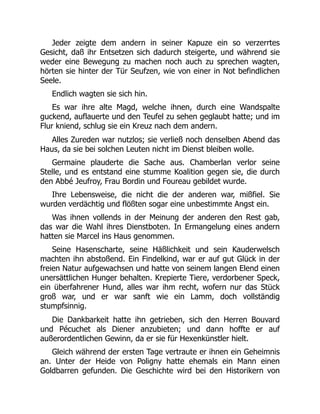 Jeder zeigte dem andern in seiner Kapuze ein so verzerrtes
Gesicht, daß ihr Entsetzen sich dadurch steigerte, und während sie
weder eine Bewegung zu machen noch auch zu sprechen wagten,
hörten sie hinter der Tür Seufzen, wie von einer in Not befindlichen
Seele.
Endlich wagten sie sich hin.
Es war ihre alte Magd, welche ihnen, durch eine Wandspalte
guckend, auflauerte und den Teufel zu sehen geglaubt hatte; und im
Flur kniend, schlug sie ein Kreuz nach dem andern.
Alles Zureden war nutzlos; sie verließ noch denselben Abend das
Haus, da sie bei solchen Leuten nicht im Dienst bleiben wolle.
Germaine plauderte die Sache aus. Chamberlan verlor seine
Stelle, und es entstand eine stumme Koalition gegen sie, die durch
den Abbé Jeufroy, Frau Bordin und Foureau gebildet wurde.
Ihre Lebensweise, die nicht die der anderen war, mißfiel. Sie
wurden verdächtig und flößten sogar eine unbestimmte Angst ein.
Was ihnen vollends in der Meinung der anderen den Rest gab,
das war die Wahl ihres Dienstboten. In Ermangelung eines andern
hatten sie Marcel ins Haus genommen.
Seine Hasenscharte, seine Häßlichkeit und sein Kauderwelsch
machten ihn abstoßend. Ein Findelkind, war er auf gut Glück in der
freien Natur aufgewachsen und hatte von seinem langen Elend einen
unersättlichen Hunger behalten. Krepierte Tiere, verdorbener Speck,
ein überfahrener Hund, alles war ihm recht, wofern nur das Stück
groß war, und er war sanft wie ein Lamm, doch vollständig
stumpfsinnig.
Die Dankbarkeit hatte ihn getrieben, sich den Herren Bouvard
und Pécuchet als Diener anzubieten; und dann hoffte er auf
außerordentlichen Gewinn, da er sie für Hexenkünstler hielt.
Gleich während der ersten Tage vertraute er ihnen ein Geheimnis
an. Unter der Heide von Poligny hatte ehemals ein Mann einen
Goldbarren gefunden. Die Geschichte wird bei den Historikern von
 