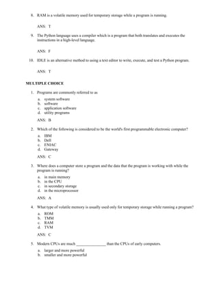 8. RAM is a volatile memory used for temporary storage while a program is running.
ANS: T
9. The Python language uses a compiler which is a program that both translates and executes the
instructions in a high-level language.
ANS: F
10. IDLE is an alternative method to using a text editor to write, execute, and test a Python program.
ANS: T
MULTIPLE CHOICE
1. Programs are commonly referred to as
a. system software
b. software
c. application software
d. utility programs
ANS: B
2. Which of the following is considered to be the world's first programmable electronic computer?
a. IBM
b. Dell
c. ENIAC
d. Gateway
ANS: C
3. Where does a computer store a program and the data that the program is working with while the
program is running?
a. in main memory
b. in the CPU
c. in secondary storage
d. in the microprocessor
ANS: A
4. What type of volatile memory is usually used only for temporary storage while running a program?
a. ROM
b. TMM
c. RAM
d. TVM
ANS: C
5. Modern CPUs are much _______________ than the CPUs of early computers.
a. larger and more powerful
b. smaller and more powerful
 