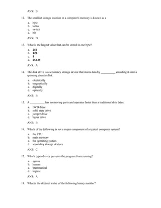ANS: B
12. The smallest storage location in a computer's memory is known as a
a. byte
b. ketter
c. switch
d. bit
ANS: D
13. What is the largest value that can be stored in one byte?
a. 255
b. 128
c. 8
d. 65535
ANS: A
14. The disk drive is a secondary storage device that stores data by __________ encoding it onto a
spinning circular disk.
a. electrically
b. magnetically
c. digitally
d. optically
ANS: B
15. A __________ has no moving parts and operates faster than a traditional disk drive.
a. DVD drive
b. solid state drive
c. jumper drive
d. hyper drive
ANS: B
16. Which of the following is not a major component of a typical computer system?
a. the CPU
b. main memory
c. the operating system
d. secondary storage devices
ANS: C
17. Which type of error prevents the program from running?
a. syntax
b. human
c. grammatical
d. logical
ANS: A
18. What is the decimal value of the following binary number?
 