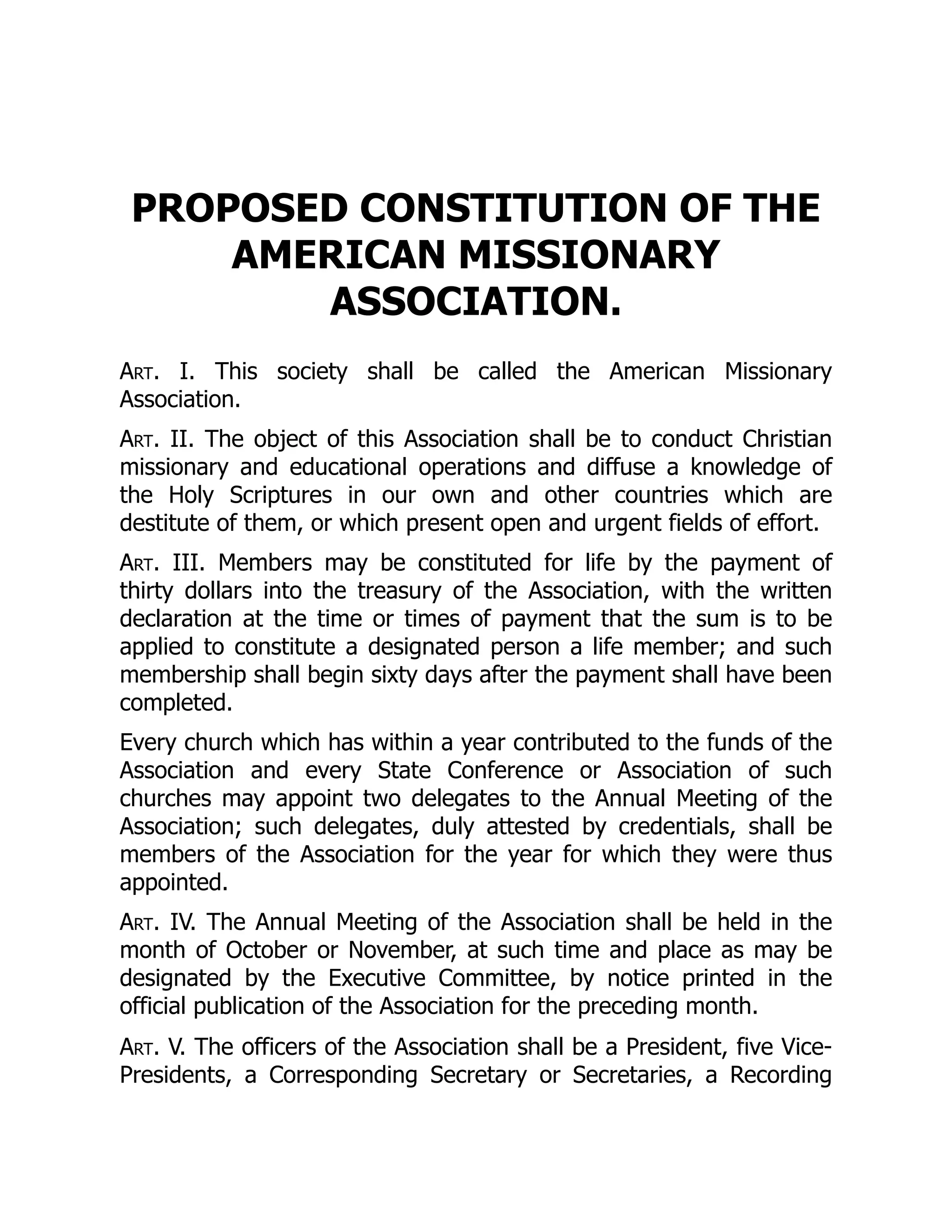 PROPOSED CONSTITUTION OF THE
AMERICAN MISSIONARY
ASSOCIATION.
Art. I. This society shall be called the American Missionary
Association.
Art. II. The object of this Association shall be to conduct Christian
missionary and educational operations and diffuse a knowledge of
the Holy Scriptures in our own and other countries which are
destitute of them, or which present open and urgent fields of effort.
Art. III. Members may be constituted for life by the payment of
thirty dollars into the treasury of the Association, with the written
declaration at the time or times of payment that the sum is to be
applied to constitute a designated person a life member; and such
membership shall begin sixty days after the payment shall have been
completed.
Every church which has within a year contributed to the funds of the
Association and every State Conference or Association of such
churches may appoint two delegates to the Annual Meeting of the
Association; such delegates, duly attested by credentials, shall be
members of the Association for the year for which they were thus
appointed.
Art. IV. The Annual Meeting of the Association shall be held in the
month of October or November, at such time and place as may be
designated by the Executive Committee, by notice printed in the
official publication of the Association for the preceding month.
Art. V. The officers of the Association shall be a President, five Vice-
Presidents, a Corresponding Secretary or Secretaries, a Recording
 