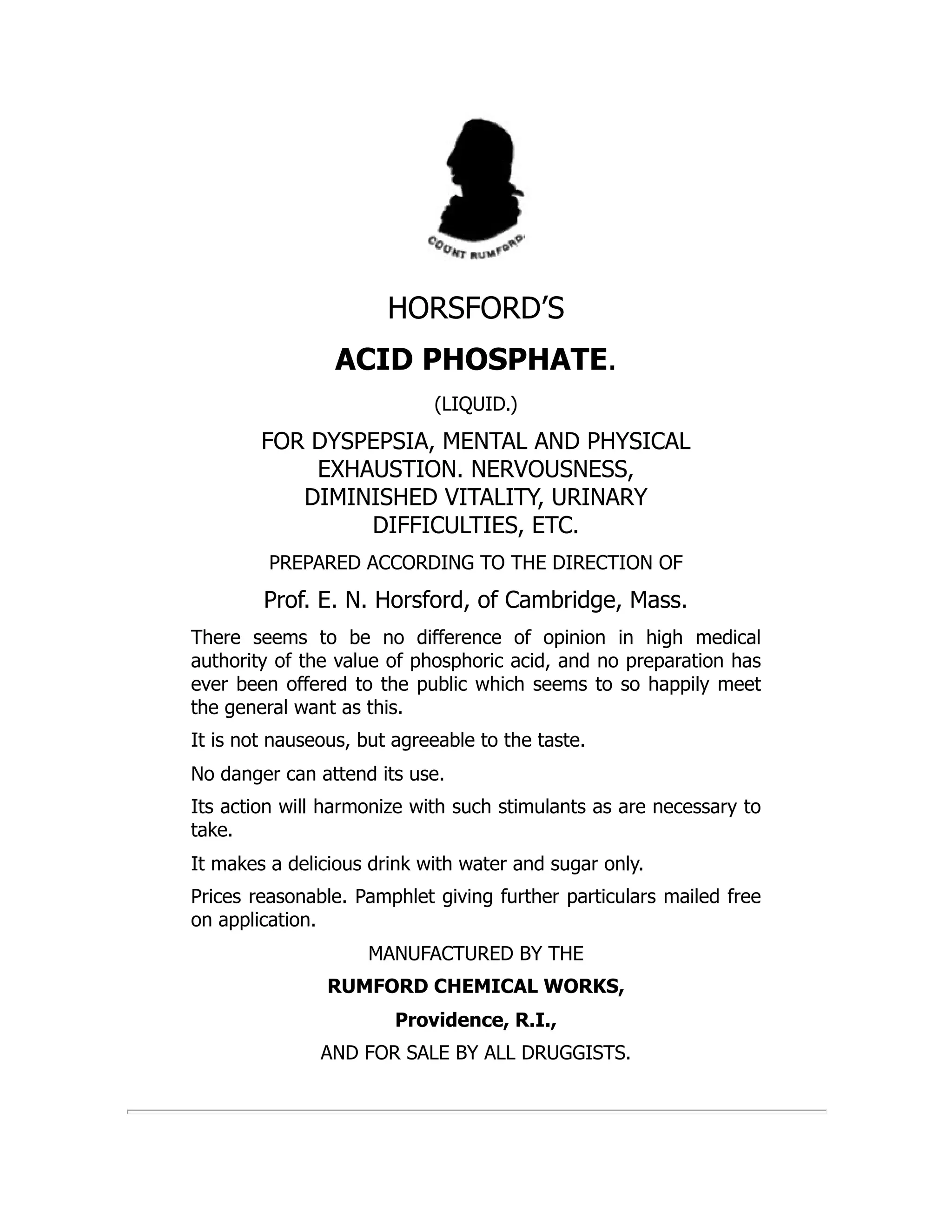 HORSFORD’S
ACID PHOSPHATE.
(LIQUID.)
FOR DYSPEPSIA, MENTAL AND PHYSICAL
EXHAUSTION. NERVOUSNESS,
DIMINISHED VITALITY, URINARY
DIFFICULTIES, ETC.
PREPARED ACCORDING TO THE DIRECTION OF
Prof. E. N. Horsford, of Cambridge, Mass.
There seems to be no difference of opinion in high medical
authority of the value of phosphoric acid, and no preparation has
ever been offered to the public which seems to so happily meet
the general want as this.
It is not nauseous, but agreeable to the taste.
No danger can attend its use.
Its action will harmonize with such stimulants as are necessary to
take.
It makes a delicious drink with water and sugar only.
Prices reasonable. Pamphlet giving further particulars mailed free
on application.
MANUFACTURED BY THE
RUMFORD CHEMICAL WORKS,
Providence, R.I.,
AND FOR SALE BY ALL DRUGGISTS.
 