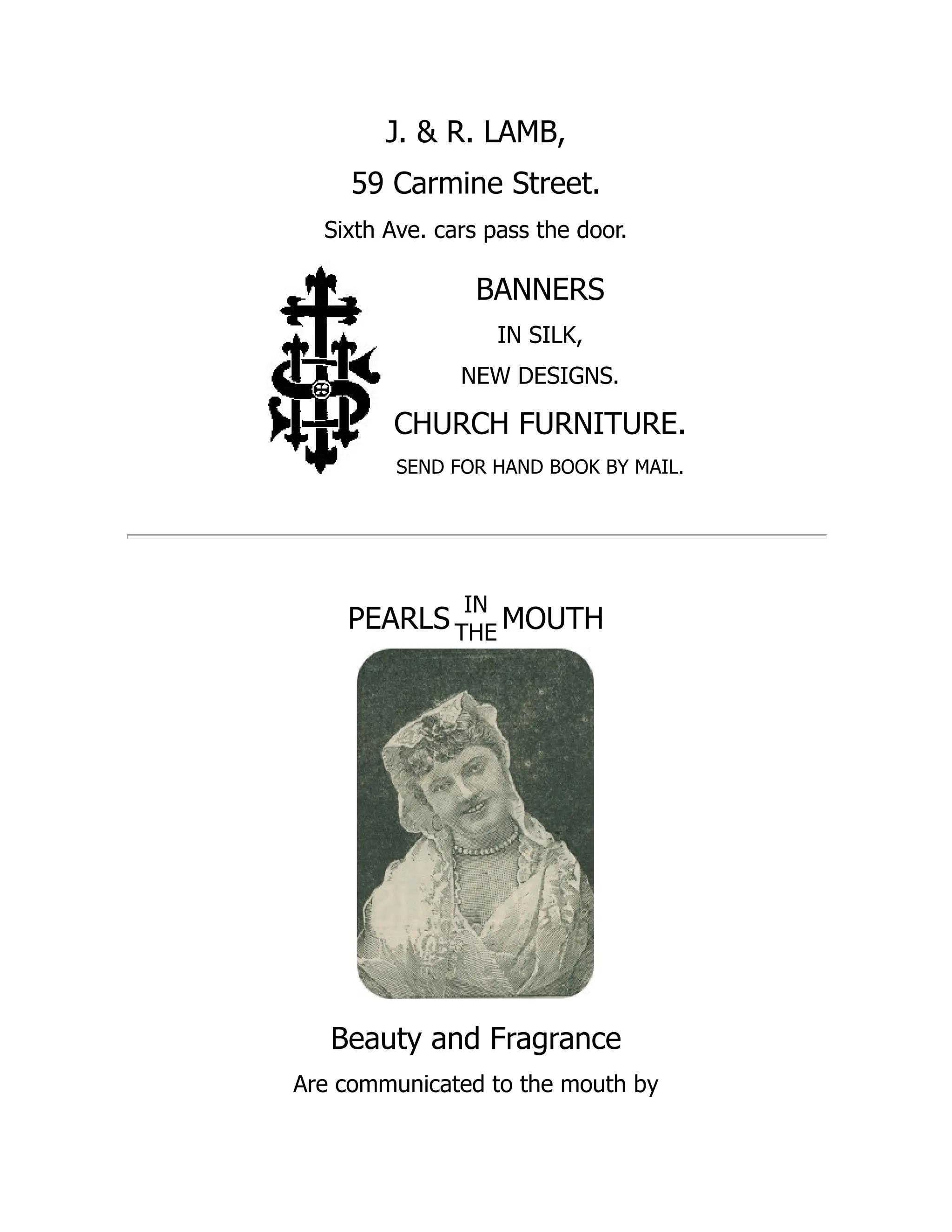 J. & R. LAMB,
59 Carmine Street.
Sixth Ave. cars pass the door.
BANNERS
IN SILK,
NEW DESIGNS.
CHURCH FURNITURE.
SEND FOR HAND BOOK BY MAIL.
PEARLS
IN
THE MOUTH
Beauty and Fragrance
Are communicated to the mouth by
 