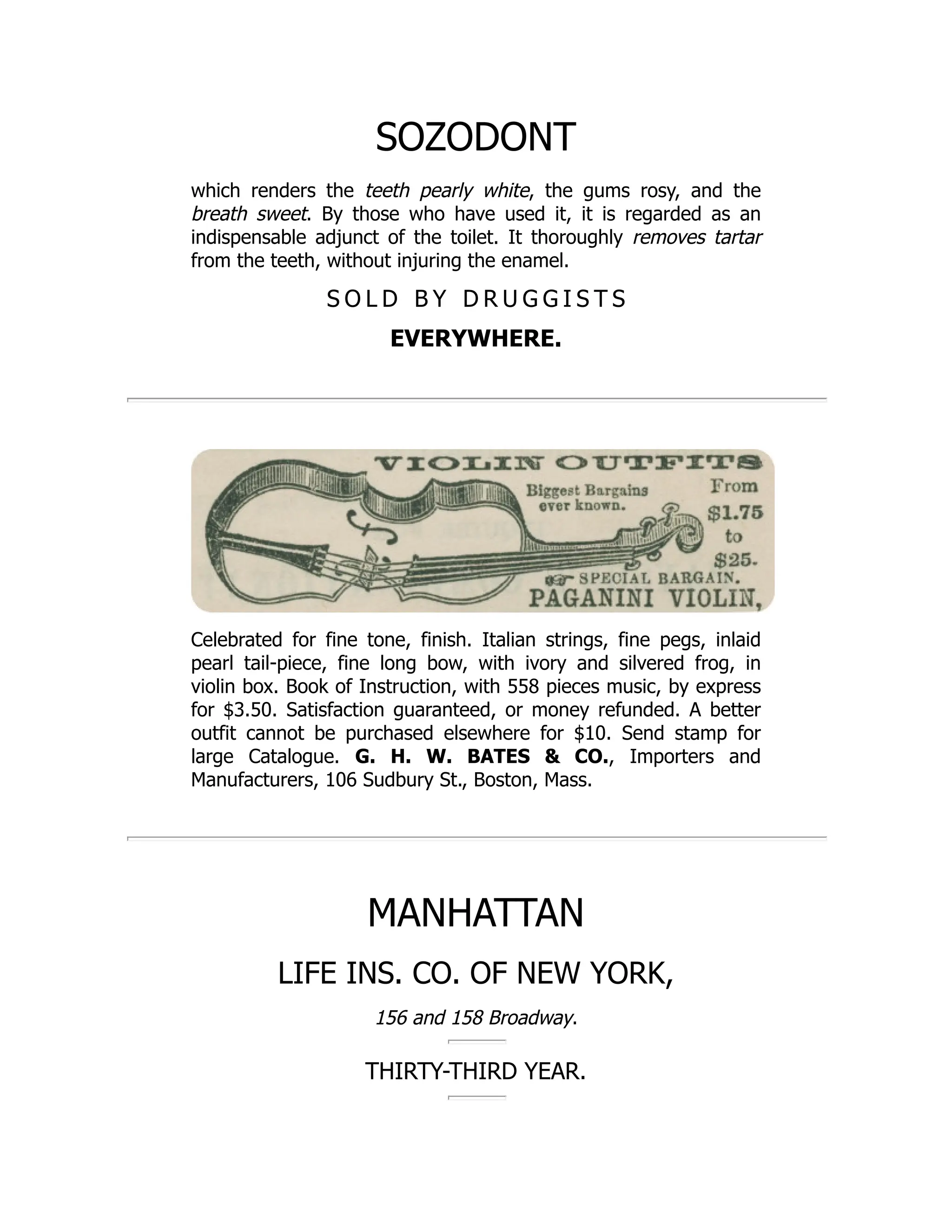SOZODONT
which renders the teeth pearly white, the gums rosy, and the
breath sweet. By those who have used it, it is regarded as an
indispensable adjunct of the toilet. It thoroughly removes tartar
from the teeth, without injuring the enamel.
S O L D B Y D R U G G I S T S
EVERYWHERE.
Celebrated for fine tone, finish. Italian strings, fine pegs, inlaid
pearl tail-piece, fine long bow, with ivory and silvered frog, in
violin box. Book of Instruction, with 558 pieces music, by express
for $3.50. Satisfaction guaranteed, or money refunded. A better
outfit cannot be purchased elsewhere for $10. Send stamp for
large Catalogue. G. H. W. BATES & CO., Importers and
Manufacturers, 106 Sudbury St., Boston, Mass.
MANHATTAN
LIFE INS. CO. OF NEW YORK,
156 and 158 Broadway.
THIRTY-THIRD YEAR.
 