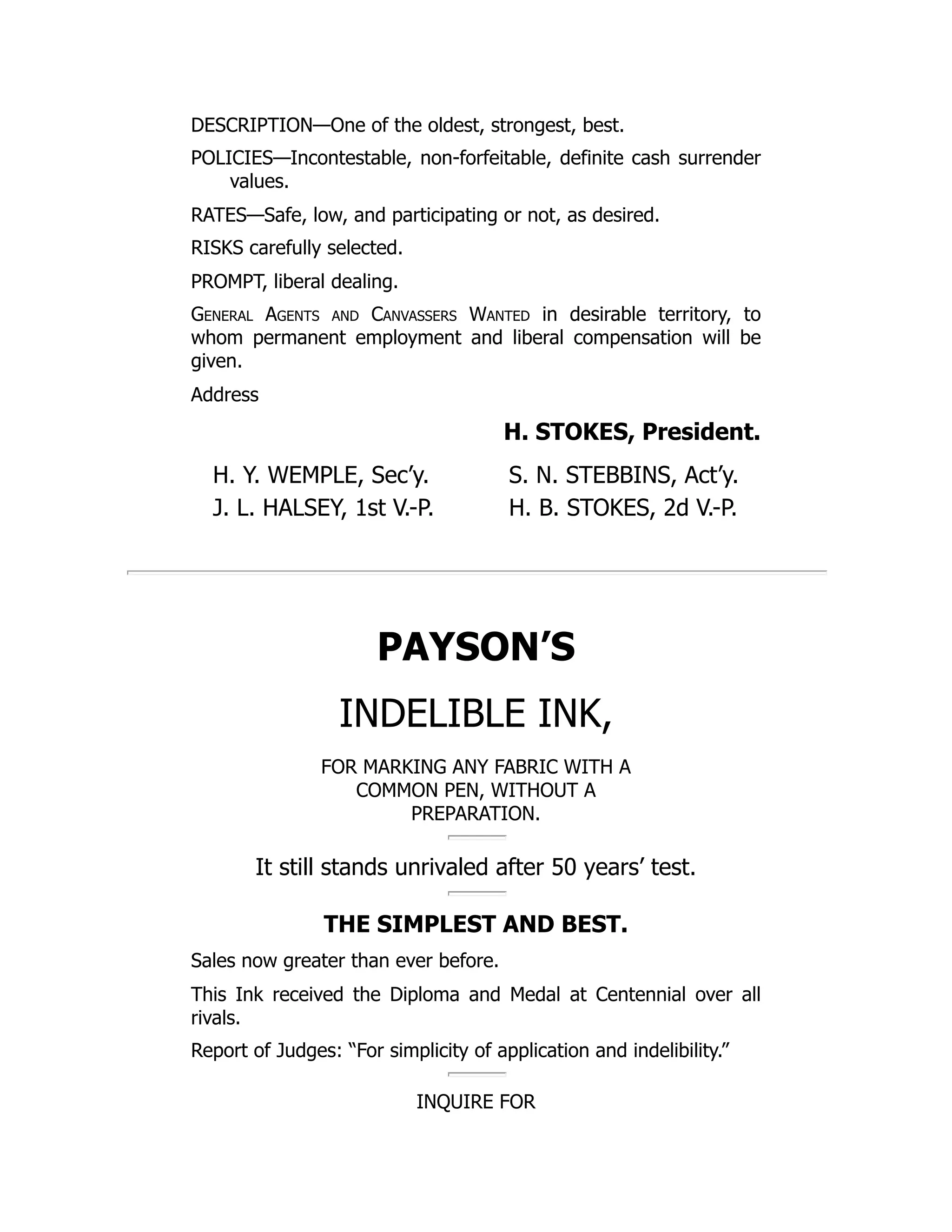 DESCRIPTION—One of the oldest, strongest, best.
POLICIES—Incontestable, non-forfeitable, definite cash surrender
values.
RATES—Safe, low, and participating or not, as desired.
RISKS carefully selected.
PROMPT, liberal dealing.
General Agents and Canvassers Wanted in desirable territory, to
whom permanent employment and liberal compensation will be
given.
Address
H. STOKES, President.
H. Y. WEMPLE, Sec’y. S. N. STEBBINS, Act’y.
J. L. HALSEY, 1st V.-P. H. B. STOKES, 2d V.-P.
PAYSON’S
INDELIBLE INK,
FOR MARKING ANY FABRIC WITH A
COMMON PEN, WITHOUT A
PREPARATION.
It still stands unrivaled after 50 years’ test.
THE SIMPLEST AND BEST.
Sales now greater than ever before.
This Ink received the Diploma and Medal at Centennial over all
rivals.
Report of Judges: “For simplicity of application and indelibility.”
INQUIRE FOR
 