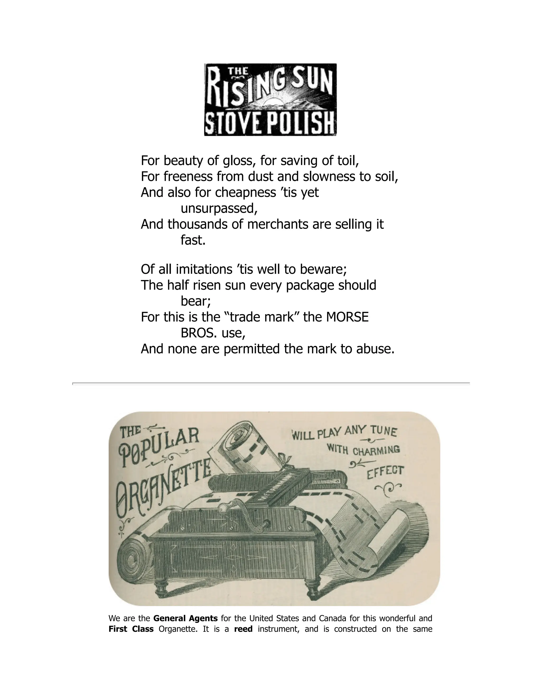 For beauty of gloss, for saving of toil,
For freeness from dust and slowness to soil,
And also for cheapness ’tis yet
unsurpassed,
And thousands of merchants are selling it
fast.
Of all imitations ’tis well to beware;
The half risen sun every package should
bear;
For this is the “trade mark” the MORSE
BROS. use,
And none are permitted the mark to abuse.
We are the General Agents for the United States and Canada for this wonderful and
First Class Organette. It is a reed instrument, and is constructed on the same
 