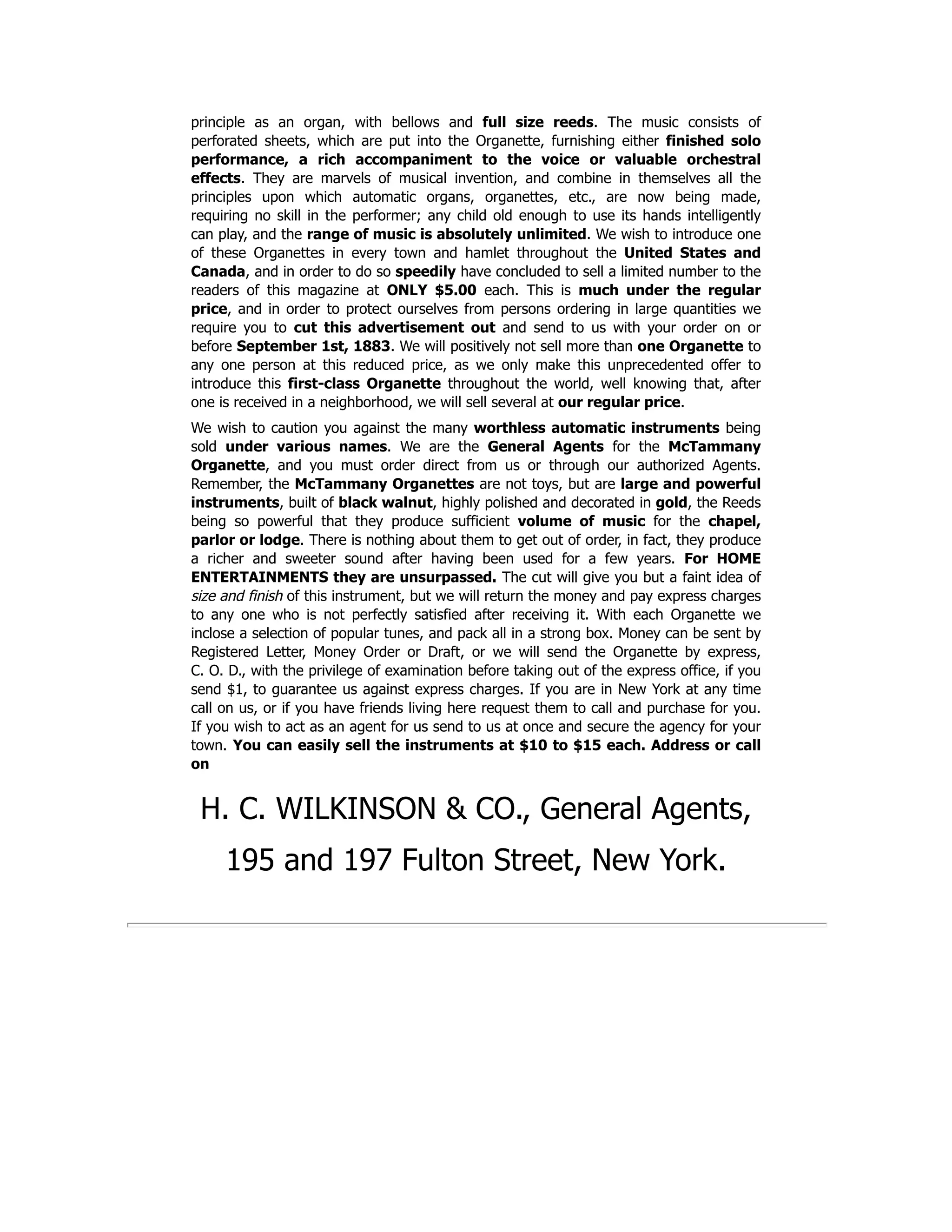 principle as an organ, with bellows and full size reeds. The music consists of
perforated sheets, which are put into the Organette, furnishing either finished solo
performance, a rich accompaniment to the voice or valuable orchestral
effects. They are marvels of musical invention, and combine in themselves all the
principles upon which automatic organs, organettes, etc., are now being made,
requiring no skill in the performer; any child old enough to use its hands intelligently
can play, and the range of music is absolutely unlimited. We wish to introduce one
of these Organettes in every town and hamlet throughout the United States and
Canada, and in order to do so speedily have concluded to sell a limited number to the
readers of this magazine at ONLY $5.00 each. This is much under the regular
price, and in order to protect ourselves from persons ordering in large quantities we
require you to cut this advertisement out and send to us with your order on or
before September 1st, 1883. We will positively not sell more than one Organette to
any one person at this reduced price, as we only make this unprecedented offer to
introduce this first-class Organette throughout the world, well knowing that, after
one is received in a neighborhood, we will sell several at our regular price.
We wish to caution you against the many worthless automatic instruments being
sold under various names. We are the General Agents for the McTammany
Organette, and you must order direct from us or through our authorized Agents.
Remember, the McTammany Organettes are not toys, but are large and powerful
instruments, built of black walnut, highly polished and decorated in gold, the Reeds
being so powerful that they produce sufficient volume of music for the chapel,
parlor or lodge. There is nothing about them to get out of order, in fact, they produce
a richer and sweeter sound after having been used for a few years. For HOME
ENTERTAINMENTS they are unsurpassed. The cut will give you but a faint idea of
size and finish of this instrument, but we will return the money and pay express charges
to any one who is not perfectly satisfied after receiving it. With each Organette we
inclose a selection of popular tunes, and pack all in a strong box. Money can be sent by
Registered Letter, Money Order or Draft, or we will send the Organette by express,
C. O. D., with the privilege of examination before taking out of the express office, if you
send $1, to guarantee us against express charges. If you are in New York at any time
call on us, or if you have friends living here request them to call and purchase for you.
If you wish to act as an agent for us send to us at once and secure the agency for your
town. You can easily sell the instruments at $10 to $15 each. Address or call
on
H. C. WILKINSON & CO., General Agents,
195 and 197 Fulton Street, New York.
 
