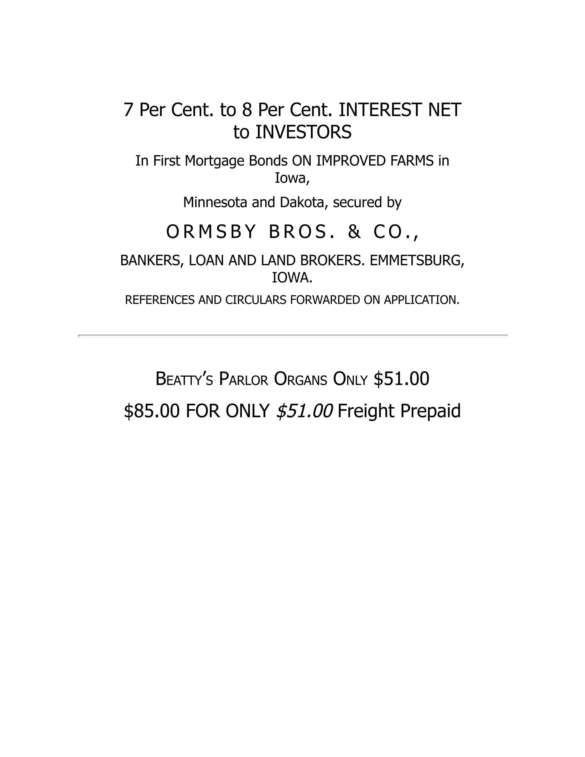 7 Per Cent. to 8 Per Cent. INTEREST NET
to INVESTORS
In First Mortgage Bonds ON IMPROVED FARMS in
Iowa,
Minnesota and Dakota, secured by
O R M S B Y B R O S . & C O .,
BANKERS, LOAN AND LAND BROKERS. EMMETSBURG,
IOWA.
REFERENCES AND CIRCULARS FORWARDED ON APPLICATION.
Beatty’s Parlor Organs Only $51.00
$85.00 FOR ONLY $51.00 Freight Prepaid
 