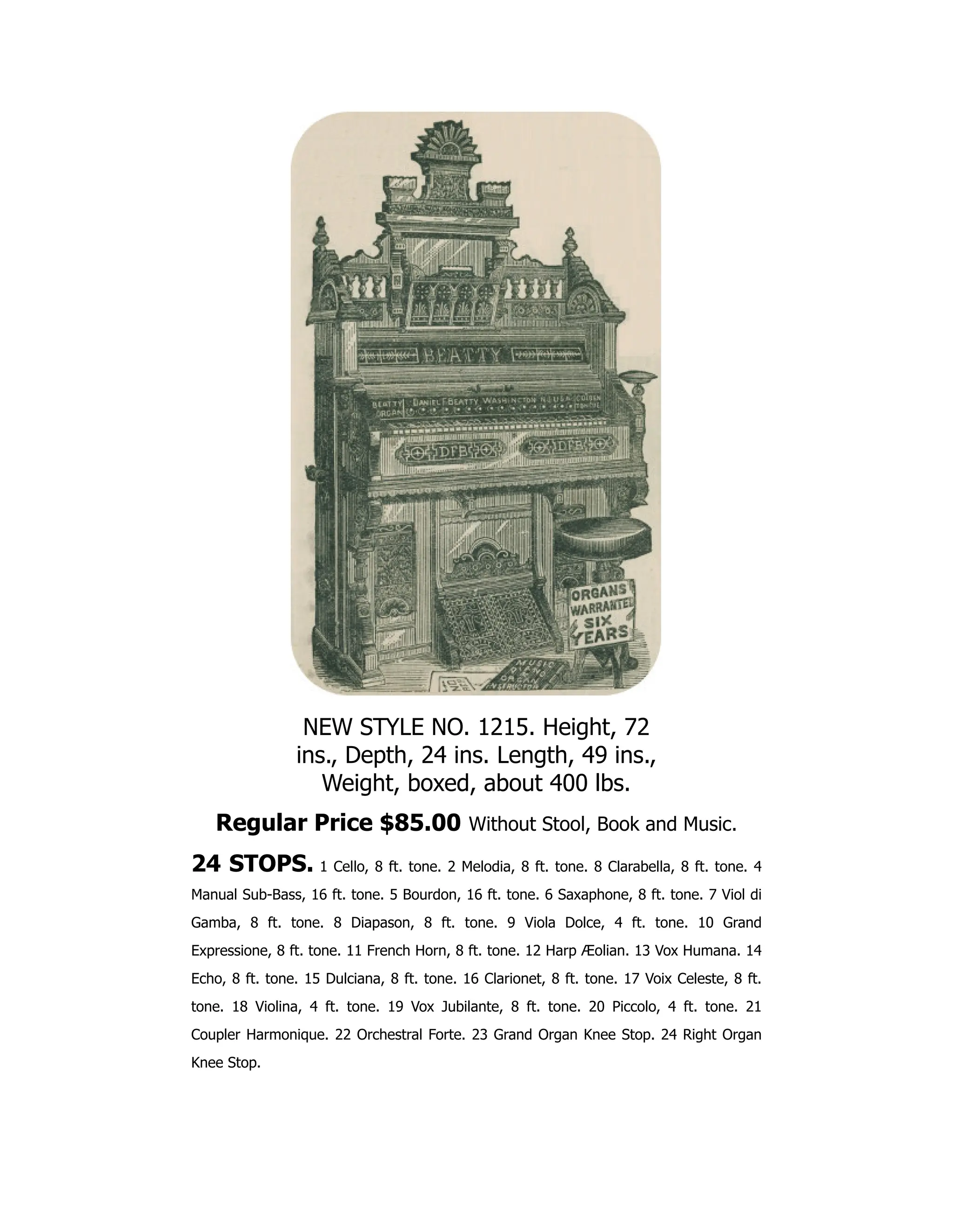 NEW STYLE NO. 1215. Height, 72
ins., Depth, 24 ins. Length, 49 ins.,
Weight, boxed, about 400 lbs.
Regular Price $85.00 Without Stool, Book and Music.
24 STOPS. 1 Cello, 8 ft. tone. 2 Melodia, 8 ft. tone. 8 Clarabella, 8 ft. tone. 4
Manual Sub-Bass, 16 ft. tone. 5 Bourdon, 16 ft. tone. 6 Saxaphone, 8 ft. tone. 7 Viol di
Gamba, 8 ft. tone. 8 Diapason, 8 ft. tone. 9 Viola Dolce, 4 ft. tone. 10 Grand
Expressione, 8 ft. tone. 11 French Horn, 8 ft. tone. 12 Harp Æolian. 13 Vox Humana. 14
Echo, 8 ft. tone. 15 Dulciana, 8 ft. tone. 16 Clarionet, 8 ft. tone. 17 Voix Celeste, 8 ft.
tone. 18 Violina, 4 ft. tone. 19 Vox Jubilante, 8 ft. tone. 20 Piccolo, 4 ft. tone. 21
Coupler Harmonique. 22 Orchestral Forte. 23 Grand Organ Knee Stop. 24 Right Organ
Knee Stop.
 