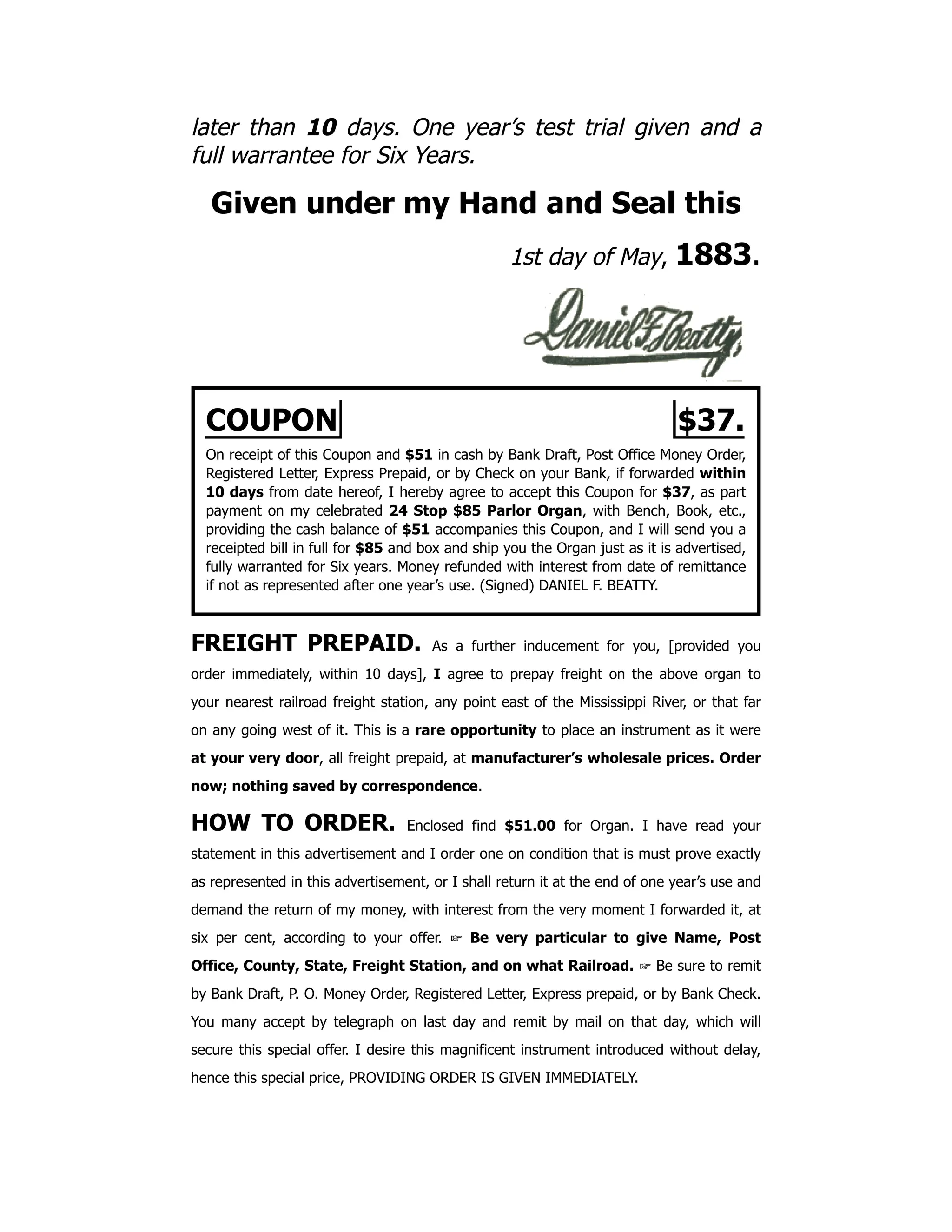 later than 10 days. One year’s test trial given and a
full warrantee for Six Years.
Given under my Hand and Seal this
1st day of May, 1883.
COUPON $37.
On receipt of this Coupon and $51 in cash by Bank Draft, Post Office Money Order,
Registered Letter, Express Prepaid, or by Check on your Bank, if forwarded within
10 days from date hereof, I hereby agree to accept this Coupon for $37, as part
payment on my celebrated 24 Stop $85 Parlor Organ, with Bench, Book, etc.,
providing the cash balance of $51 accompanies this Coupon, and I will send you a
receipted bill in full for $85 and box and ship you the Organ just as it is advertised,
fully warranted for Six years. Money refunded with interest from date of remittance
if not as represented after one year’s use. (Signed) DANIEL F. BEATTY.
FREIGHT PREPAID. As a further inducement for you, [provided you
order immediately, within 10 days], I agree to prepay freight on the above organ to
your nearest railroad freight station, any point east of the Mississippi River, or that far
on any going west of it. This is a rare opportunity to place an instrument as it were
at your very door, all freight prepaid, at manufacturer’s wholesale prices. Order
now; nothing saved by correspondence.
HOW TO ORDER. Enclosed find $51.00 for Organ. I have read your
statement in this advertisement and I order one on condition that is must prove exactly
as represented in this advertisement, or I shall return it at the end of one year’s use and
demand the return of my money, with interest from the very moment I forwarded it, at
six per cent, according to your offer. ☞ Be very particular to give Name, Post
Office, County, State, Freight Station, and on what Railroad. ☞ Be sure to remit
by Bank Draft, P. O. Money Order, Registered Letter, Express prepaid, or by Bank Check.
You many accept by telegraph on last day and remit by mail on that day, which will
secure this special offer. I desire this magnificent instrument introduced without delay,
hence this special price, PROVIDING ORDER IS GIVEN IMMEDIATELY.
 