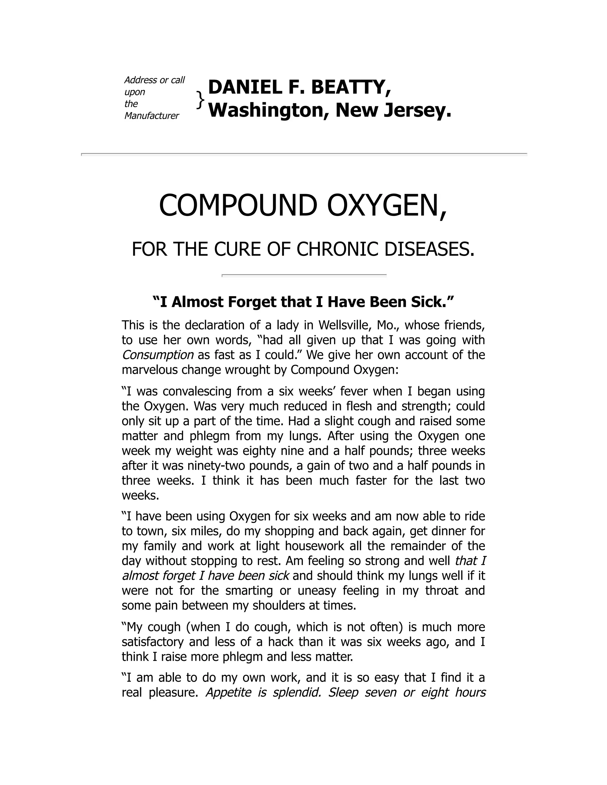 Address or call
upon
the
Manufacturer
}
DANIEL F. BEATTY,
Washington, New Jersey.
COMPOUND OXYGEN,
FOR THE CURE OF CHRONIC DISEASES.
“I Almost Forget that I Have Been Sick.”
This is the declaration of a lady in Wellsville, Mo., whose friends,
to use her own words, “had all given up that I was going with
Consumption as fast as I could.” We give her own account of the
marvelous change wrought by Compound Oxygen:
“I was convalescing from a six weeks’ fever when I began using
the Oxygen. Was very much reduced in flesh and strength; could
only sit up a part of the time. Had a slight cough and raised some
matter and phlegm from my lungs. After using the Oxygen one
week my weight was eighty nine and a half pounds; three weeks
after it was ninety-two pounds, a gain of two and a half pounds in
three weeks. I think it has been much faster for the last two
weeks.
“I have been using Oxygen for six weeks and am now able to ride
to town, six miles, do my shopping and back again, get dinner for
my family and work at light housework all the remainder of the
day without stopping to rest. Am feeling so strong and well that I
almost forget I have been sick and should think my lungs well if it
were not for the smarting or uneasy feeling in my throat and
some pain between my shoulders at times.
“My cough (when I do cough, which is not often) is much more
satisfactory and less of a hack than it was six weeks ago, and I
think I raise more phlegm and less matter.
“I am able to do my own work, and it is so easy that I find it a
real pleasure. Appetite is splendid. Sleep seven or eight hours
 