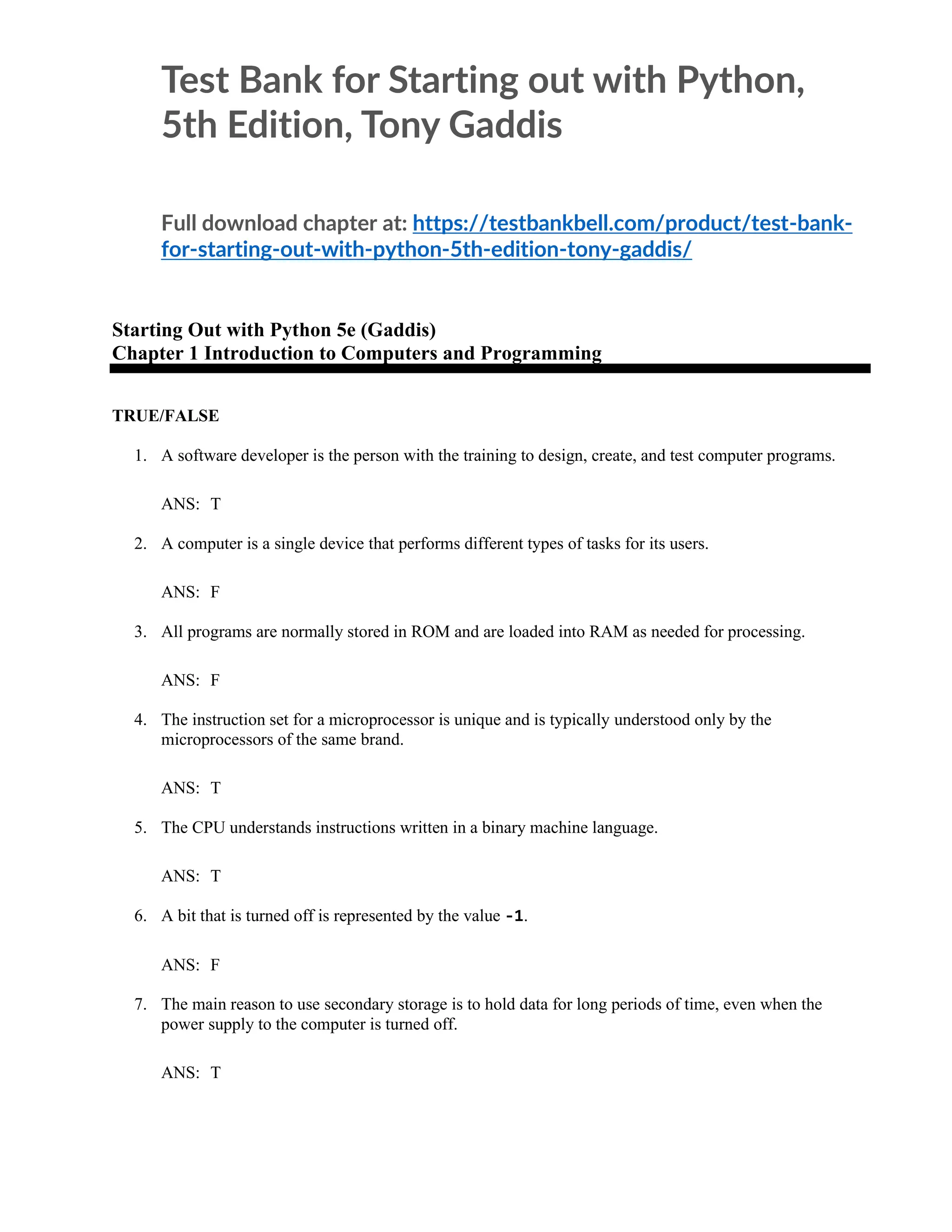 Test Bank for Starting out with Python,
5th Edition, Tony Gaddis
Full download chapter at: https://testbankbell.com/product/test-bank-
for-starting-out-with-python-5th-edition-tony-gaddis/
Starting Out with Python 5e (Gaddis)
Chapter 1 Introduction to Computers and Programming
TRUE/FALSE
1. A software developer is the person with the training to design, create, and test computer programs.
ANS: T
2. A computer is a single device that performs different types of tasks for its users.
ANS: F
3. All programs are normally stored in ROM and are loaded into RAM as needed for processing.
ANS: F
4. The instruction set for a microprocessor is unique and is typically understood only by the
microprocessors of the same brand.
ANS: T
5. The CPU understands instructions written in a binary machine language.
ANS: T
6. A bit that is turned off is represented by the value -1.
ANS: F
7. The main reason to use secondary storage is to hold data for long periods of time, even when the
power supply to the computer is turned off.
ANS: T
 