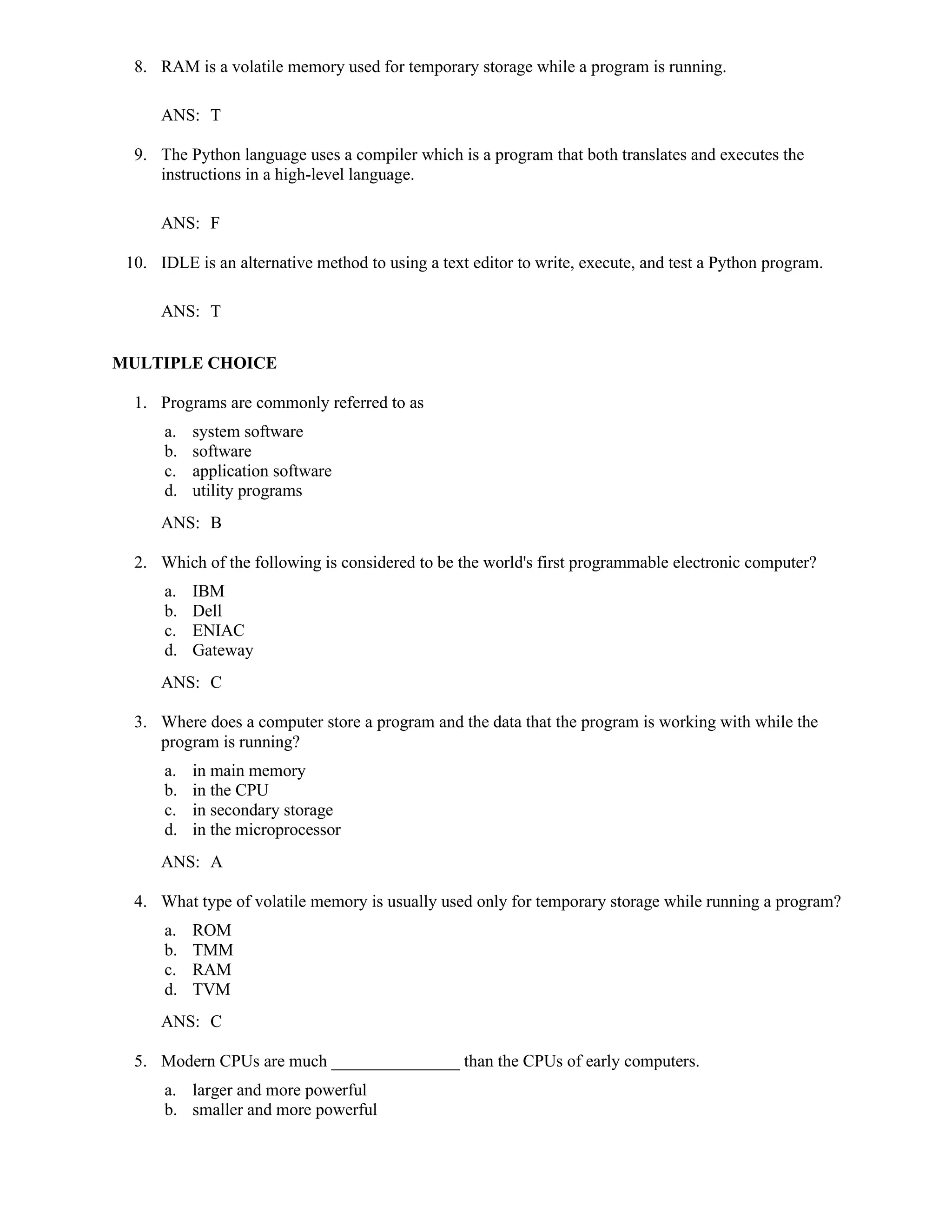 8. RAM is a volatile memory used for temporary storage while a program is running.
ANS: T
9. The Python language uses a compiler which is a program that both translates and executes the
instructions in a high-level language.
ANS: F
10. IDLE is an alternative method to using a text editor to write, execute, and test a Python program.
ANS: T
MULTIPLE CHOICE
1. Programs are commonly referred to as
a. system software
b. software
c. application software
d. utility programs
ANS: B
2. Which of the following is considered to be the world's first programmable electronic computer?
a. IBM
b. Dell
c. ENIAC
d. Gateway
ANS: C
3. Where does a computer store a program and the data that the program is working with while the
program is running?
a. in main memory
b. in the CPU
c. in secondary storage
d. in the microprocessor
ANS: A
4. What type of volatile memory is usually used only for temporary storage while running a program?
a. ROM
b. TMM
c. RAM
d. TVM
ANS: C
5. Modern CPUs are much _______________ than the CPUs of early computers.
a. larger and more powerful
b. smaller and more powerful
 