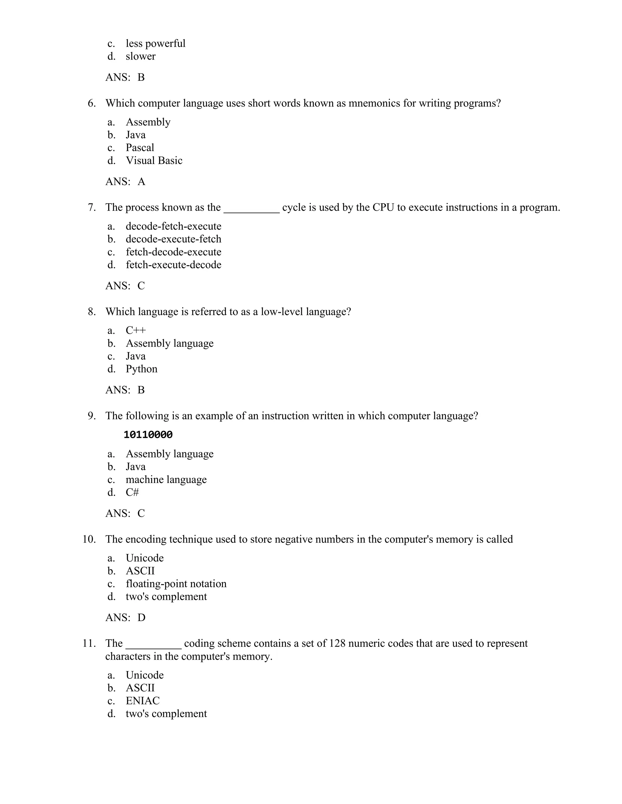 c. less powerful
d. slower
ANS: B
6. Which computer language uses short words known as mnemonics for writing programs?
a. Assembly
b. Java
c. Pascal
d. Visual Basic
ANS: A
7. The process known as the __________ cycle is used by the CPU to execute instructions in a program.
a. decode-fetch-execute
b. decode-execute-fetch
c. fetch-decode-execute
d. fetch-execute-decode
ANS: C
8. Which language is referred to as a low-level language?
a. C++
b. Assembly language
c. Java
d. Python
ANS: B
9. The following is an example of an instruction written in which computer language?
10110000
a. Assembly language
b. Java
c. machine language
d. C#
ANS: C
10. The encoding technique used to store negative numbers in the computer's memory is called
a. Unicode
b. ASCII
c. floating-point notation
d. two's complement
ANS: D
11. The __________ coding scheme contains a set of 128 numeric codes that are used to represent
characters in the computer's memory.
a. Unicode
b. ASCII
c. ENIAC
d. two's complement
 