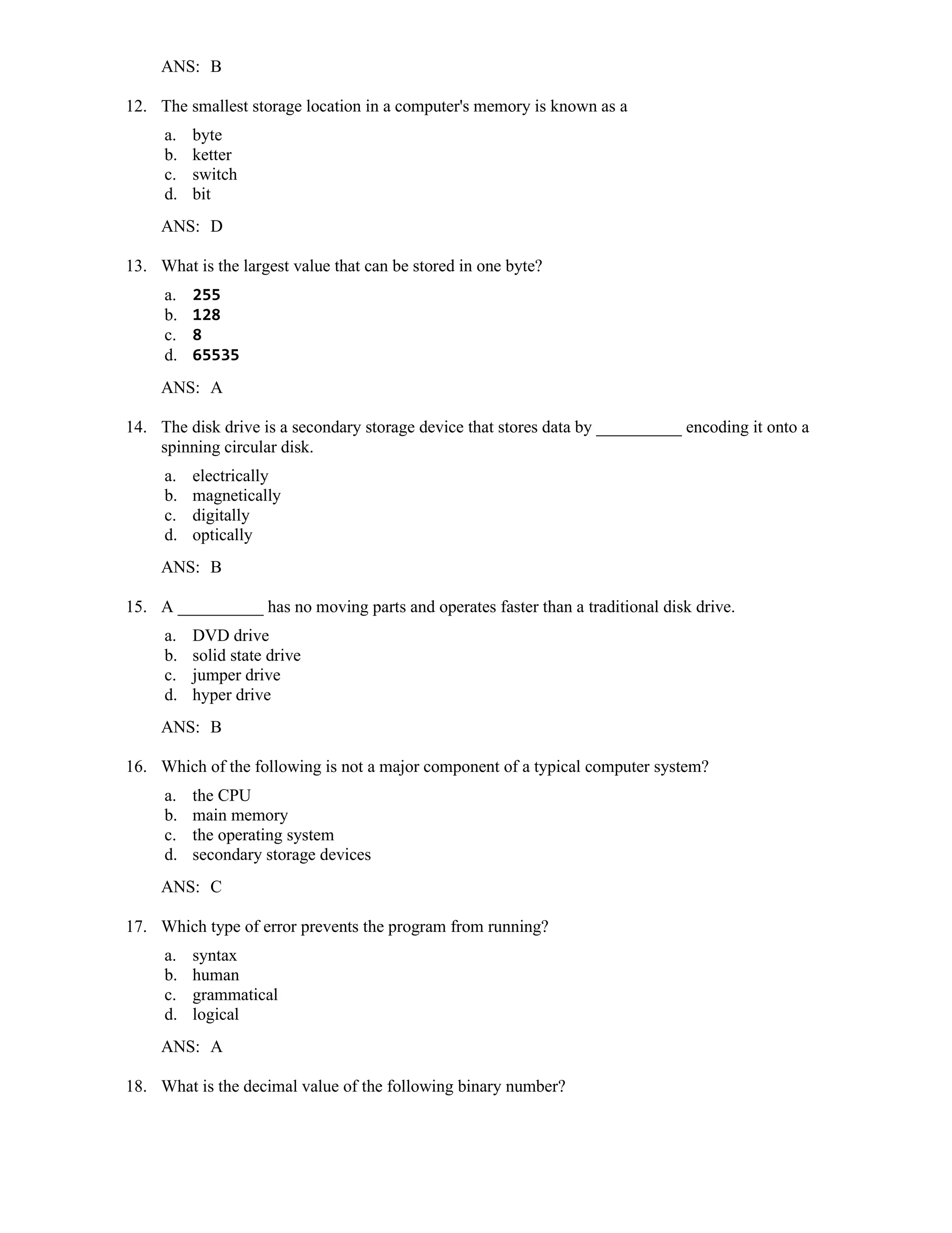 ANS: B
12. The smallest storage location in a computer's memory is known as a
a. byte
b. ketter
c. switch
d. bit
ANS: D
13. What is the largest value that can be stored in one byte?
a. 255
b. 128
c. 8
d. 65535
ANS: A
14. The disk drive is a secondary storage device that stores data by __________ encoding it onto a
spinning circular disk.
a. electrically
b. magnetically
c. digitally
d. optically
ANS: B
15. A __________ has no moving parts and operates faster than a traditional disk drive.
a. DVD drive
b. solid state drive
c. jumper drive
d. hyper drive
ANS: B
16. Which of the following is not a major component of a typical computer system?
a. the CPU
b. main memory
c. the operating system
d. secondary storage devices
ANS: C
17. Which type of error prevents the program from running?
a. syntax
b. human
c. grammatical
d. logical
ANS: A
18. What is the decimal value of the following binary number?
 