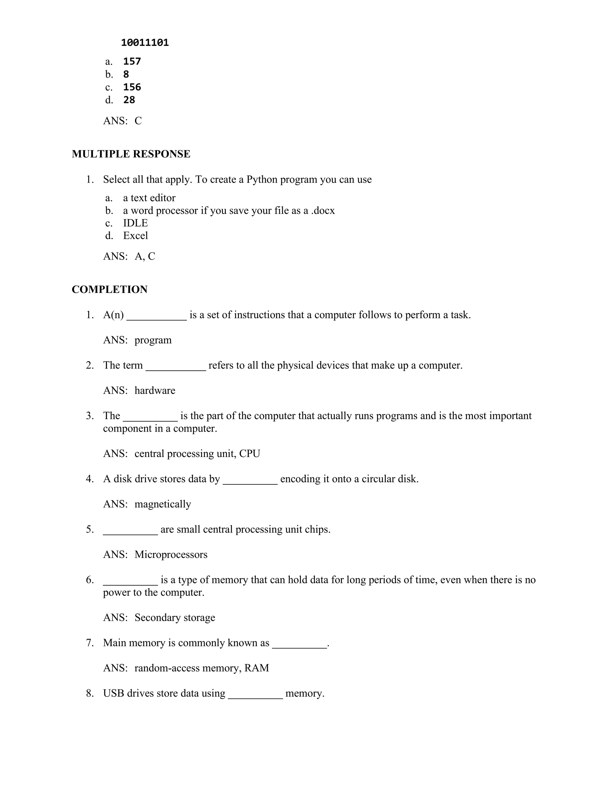 10011101
a. 157
b. 8
c. 156
d. 28
ANS: C
MULTIPLE RESPONSE
1. Select all that apply. To create a Python program you can use
a. a text editor
b. a word processor if you save your file as a .docx
c. IDLE
d. Excel
ANS: A, C
COMPLETION
1. A(n) ___________ is a set of instructions that a computer follows to perform a task.
ANS: program
2. The term ___________ refers to all the physical devices that make up a computer.
ANS: hardware
3. The __________ is the part of the computer that actually runs programs and is the most important
component in a computer.
ANS: central processing unit, CPU
4. A disk drive stores data by __________ encoding it onto a circular disk.
ANS: magnetically
5. __________ are small central processing unit chips.
ANS: Microprocessors
6. __________ is a type of memory that can hold data for long periods of time, even when there is no
power to the computer.
ANS: Secondary storage
7. Main memory is commonly known as __________.
ANS: random-access memory, RAM
8. USB drives store data using __________ memory.
 