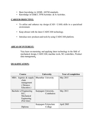 • Basic knowledge in ASME, ASTM standards.
• Knowledge in GD&T, TPM Activities & 5s Activities.
CAREER OBJECTIVE:
• To utilize and enhance my design (CAD / CAM) skills in a specialized
environment.
• Keep abreast with the latest CAD/CAM technology.
• Introduce new products and tools by using CAD/CAM platform.
AREAS OF INTEREST:
Very keen on mastering and applying latest technology in the field of
mechanical design, CAD/CAM, machine tools, NC controllers, Product
data management.
QUALIFICATION:
Course University Year of completion
MBA logistics & supply
chain
management
( Distance
Education )
Bharathiar University May 2015
Bachelor of Engineering
B.E.,
Mechanical
Engineering
(Part time)
Karpagam University,
Coimbatore
May 2013
Diploma
Karpagam Polytechnic
College
April 2005
 