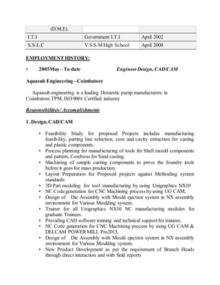 (D.M.E).
I.T.I Government I.T.I April 2002
S.S.L.C V.S.S.M High School April 2000
EMPLOYMENT HISTORY:
• 2005May– To date EngineerDesign, CAD/CAM
Aquasub Engineering - Coimbatore
Aquasub engineering is a leading Domestic pump manufacturers in
Coimbatore.TPM, ISO 9001 Certified industry
Responsibilities/ Accomplishments
1 .Design, CAD/CAM
• Feasibility Study for proposed Projects includes manufacturing
feasibility, parting line selection, core and cavity extraction for casting
and plastic components.
• Process planning for manufacturing of tools for Shell mould components
and pattern, Coreboxs for Sand casting.
• Machining of sample casting components to prove the foundry tools
before it goes for mass production.
• Layout Preparation for Proposed projects against Methoding system
standards
• 3D Part modeling for tool manufacturing by using Unigraphics NX10
• NC Codegeneration for CNC Machining process byusing UG CAM,
• Design of Die Assembly with Mould ejection system in NX assembly
environment for Various Moulding system.
• Trainer for all Unigraphics NX10 NC manufacturing modules for
graduate Trainees.
• Providing CAD software training and technical supportfor trainees.
• NC Code generation for CNC Machining process by using UG CAM &
DELCAM POWER MILL Pro2015,
• Design of Die Assembly with Mould ejection system in NX assembly
environment for Various Moulding system.
• New Product Development as per the requirement of Branch Heads
through direct interaction and with field reports
 