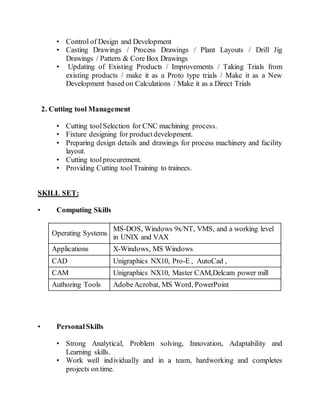 • Control of Design and Development
• Casting Drawings / Process Drawings / Plant Layouts / Drill Jig
Drawings / Pattern & Core Box Drawings
• Updating of Existing Products / Improvements / Taking Trials from
existing products / make it as a Proto type trials / Make it as a New
Development based on Calculations / Make it as a Direct Trials
2. Cutting tool Management
• Cutting toolSelection for CNC machining process.
• Fixture designing for productdevelopment.
• Preparing design details and drawings for process machinery and facility
layout.
• Cutting toolprocurement.
• Providing Cutting tool Training to trainees.
SKILL SET:
• Computing Skills
Operating Systems
MS-DOS, Windows 9x/NT, VMS, and a working level
in UNIX and VAX
Applications X-Windows, MS Windows
CAD Unigraphics NX10, Pro-E , AutoCad ,
CAM Unigraphics NX10, Master CAM,Delcam power mill
Authoring Tools AdobeAcrobat, MS Word, PowerPoint
• PersonalSkills
• Strong Analytical, Problem solving, Innovation, Adaptability and
Learning skills.
• Work well individually and in a team, hardworking and completes
projects on time.
 