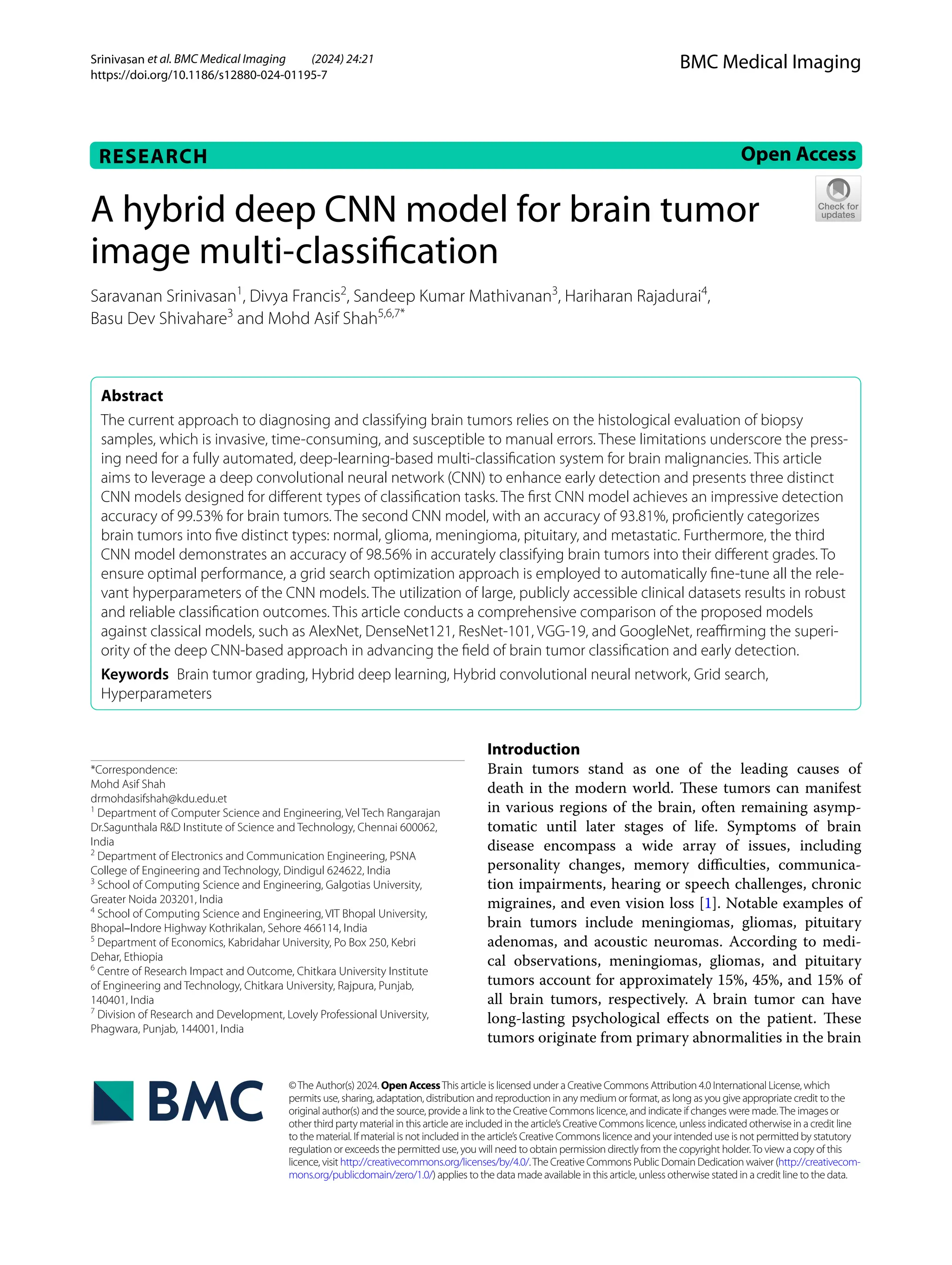 Srinivasan et al. BMC Medical Imaging (2024) 24:21
https://doi.org/10.1186/s12880-024-01195-7
RESEARCH Open Access
©The Author(s) 2024. Open AccessThis article is licensed under a Creative Commons Attribution 4.0 International License, which
permits use, sharing, adaptation, distribution and reproduction in any medium or format, as long as you give appropriate credit to the
original author(s) and the source, provide a link to the Creative Commons licence, and indicate if changes were made.The images or
other third party material in this article are included in the article’s Creative Commons licence, unless indicated otherwise in a credit line
to the material. If material is not included in the article’s Creative Commons licence and your intended use is not permitted by statutory
regulation or exceeds the permitted use, you will need to obtain permission directly from the copyright holder.To view a copy of this
licence, visit http://creativecommons.org/licenses/by/4.0/.The Creative Commons Public Domain Dedication waiver (http://creativecom-
mons.org/publicdomain/zero/1.0/) applies to the data made available in this article, unless otherwise stated in a credit line to the data.
BMC Medical Imaging
A hybrid deep CNN model for brain tumor
image multi‑classification
Saravanan Srinivasan1
, Divya Francis2
, Sandeep Kumar Mathivanan3
, Hariharan Rajadurai4
,
Basu Dev Shivahare3
and Mohd Asif Shah5,6,7*
Abstract
The current approach to diagnosing and classifying brain tumors relies on the histological evaluation of biopsy
samples, which is invasive, time-consuming, and susceptible to manual errors. These limitations underscore the press-
ing need for a fully automated, deep-learning-based multi-classification system for brain malignancies. This article
aims to leverage a deep convolutional neural network (CNN) to enhance early detection and presents three distinct
CNN models designed for different types of classification tasks. The first CNN model achieves an impressive detection
accuracy of 99.53% for brain tumors. The second CNN model, with an accuracy of 93.81%, proficiently categorizes
brain tumors into five distinct types: normal, glioma, meningioma, pituitary, and metastatic. Furthermore, the third
CNN model demonstrates an accuracy of 98.56% in accurately classifying brain tumors into their different grades. To
ensure optimal performance, a grid search optimization approach is employed to automatically fine-tune all the rele-
vant hyperparameters of the CNN models. The utilization of large, publicly accessible clinical datasets results in robust
and reliable classification outcomes. This article conducts a comprehensive comparison of the proposed models
against classical models, such as AlexNet, DenseNet121, ResNet-101, VGG-19, and GoogleNet, reaffirming the superi-
ority of the deep CNN-based approach in advancing the field of brain tumor classification and early detection.
Keywords Brain tumor grading, Hybrid deep learning, Hybrid convolutional neural network, Grid search,
Hyperparameters
Introduction
Brain tumors stand as one of the leading causes of
death in the modern world. These tumors can manifest
in various regions of the brain, often remaining asymp-
tomatic until later stages of life. Symptoms of brain
disease encompass a wide array of issues, including
personality changes, memory difficulties, communica-
tion impairments, hearing or speech challenges, chronic
migraines, and even vision loss [1]. Notable examples of
brain tumors include meningiomas, gliomas, pituitary
adenomas, and acoustic neuromas. According to medi-
cal observations, meningiomas, gliomas, and pituitary
tumors account for approximately 15%, 45%, and 15% of
all brain tumors, respectively. A brain tumor can have
long-lasting psychological effects on the patient. These
tumors originate from primary abnormalities in the brain
*Correspondence:
Mohd Asif Shah
drmohdasifshah@kdu.edu.et
1
Department of Computer Science and Engineering, Vel Tech Rangarajan
Dr.Sagunthala R&D Institute of Science and Technology, Chennai 600062,
India
2
Department of Electronics and Communication Engineering, PSNA
College of Engineering and Technology, Dindigul 624622, India
3
School of Computing Science and Engineering, Galgotias University,
Greater Noida 203201, India
4
School of Computing Science and Engineering, VIT Bhopal University,
Bhopal–Indore Highway Kothrikalan, Sehore 466114, India
5
Department of Economics, Kabridahar University, Po Box 250, Kebri
Dehar, Ethiopia
6
Centre of Research Impact and Outcome, Chitkara University Institute
of Engineering and Technology, Chitkara University, Rajpura, Punjab,
140401, India
7
Division of Research and Development, Lovely Professional University,
Phagwara, Punjab, 144001, India
 