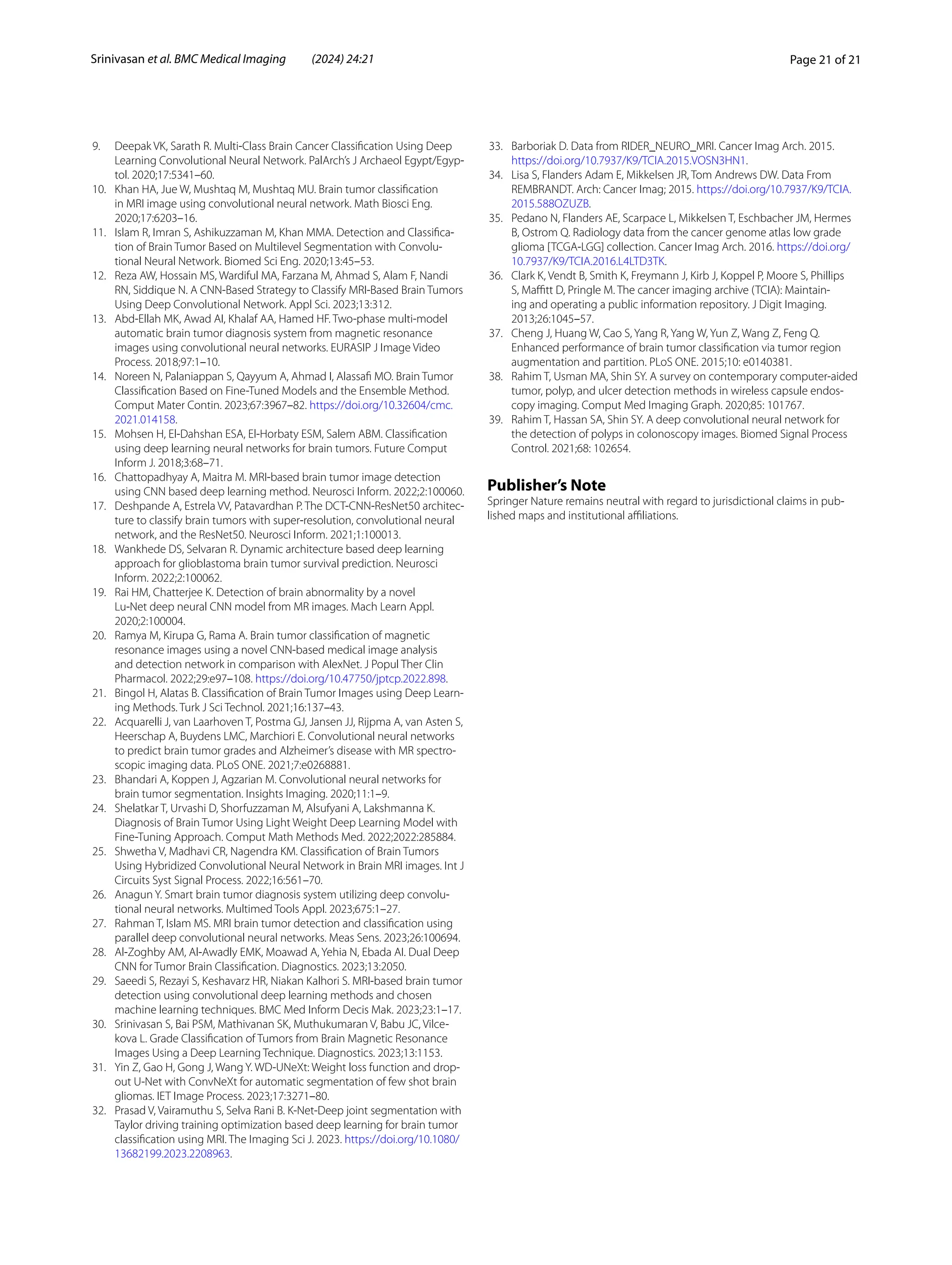 Page 21 of 21
Srinivasan et al. BMC Medical Imaging (2024) 24:21
9. Deepak VK, Sarath R. Multi-Class Brain Cancer Classification Using Deep
Learning Convolutional Neural Network. PalArch’s J Archaeol Egypt/Egyp-
tol. 2020;17:5341–60.
10. Khan HA, Jue W, Mushtaq M, Mushtaq MU. Brain tumor classification
in MRI image using convolutional neural network. Math Biosci Eng.
2020;17:6203–16.
11. Islam R, Imran S, Ashikuzzaman M, Khan MMA. Detection and Classifica-
tion of Brain Tumor Based on Multilevel Segmentation with Convolu-
tional Neural Network. Biomed Sci Eng. 2020;13:45–53.
12. Reza AW, Hossain MS, Wardiful MA, Farzana M, Ahmad S, Alam F, Nandi
RN, Siddique N. A CNN-Based Strategy to Classify MRI-Based Brain Tumors
Using Deep Convolutional Network. Appl Sci. 2023;13:312.
13. Abd-Ellah MK, Awad AI, Khalaf AA, Hamed HF. Two-phase multi-model
automatic brain tumor diagnosis system from magnetic resonance
images using convolutional neural networks. EURASIP J Image Video
Process. 2018;97:1–10.
14. Noreen N, Palaniappan S, Qayyum A, Ahmad I, Alassafi MO. Brain Tumor
Classification Based on Fine-Tuned Models and the Ensemble Method.
Comput Mater Contin. 2023;67:3967–82. https://​doi.​org/​10.​32604/​cmc.​
2021.​014158.
15. Mohsen H, El-Dahshan ESA, El-Horbaty ESM, Salem ABM. Classification
using deep learning neural networks for brain tumors. Future Comput
Inform J. 2018;3:68–71.
16. Chattopadhyay A, Maitra M. MRI-based brain tumor image detection
using CNN based deep learning method. Neurosci Inform. 2022;2:100060.
17. Deshpande A, Estrela VV, Patavardhan P. The DCT-CNN-ResNet50 architec-
ture to classify brain tumors with super-resolution, convolutional neural
network, and the ResNet50. Neurosci Inform. 2021;1:100013.
18. Wankhede DS, Selvaran R. Dynamic architecture based deep learning
approach for glioblastoma brain tumor survival prediction. Neurosci
Inform. 2022;2:100062.
19. Rai HM, Chatterjee K. Detection of brain abnormality by a novel
Lu-Net deep neural CNN model from MR images. Mach Learn Appl.
2020;2:100004.
20. Ramya M, Kirupa G, Rama A. Brain tumor classification of magnetic
resonance images using a novel CNN-based medical image analysis
and detection network in comparison with AlexNet. J Popul Ther Clin
Pharmacol. 2022;29:e97–108. https://​doi.​org/​10.​47750/​jptcp.​2022.​898.
21. Bingol H, Alatas B. Classification of Brain Tumor Images using Deep Learn-
ing Methods. Turk J Sci Technol. 2021;16:137–43.
22. Acquarelli J, van Laarhoven T, Postma GJ, Jansen JJ, Rijpma A, van Asten S,
Heerschap A, Buydens LMC, Marchiori E. Convolutional neural networks
to predict brain tumor grades and Alzheimer’s disease with MR spectro-
scopic imaging data. PLoS ONE. 2021;7:e0268881.
23. Bhandari A, Koppen J, Agzarian M. Convolutional neural networks for
brain tumor segmentation. Insights Imaging. 2020;11:1–9.
24. Shelatkar T, Urvashi D, Shorfuzzaman M, Alsufyani A, Lakshmanna K.
Diagnosis of Brain Tumor Using Light Weight Deep Learning Model with
Fine-Tuning Approach. Comput Math Methods Med. 2022;2022:285884.
25. Shwetha V, Madhavi CR, Nagendra KM. Classification of Brain Tumors
Using Hybridized Convolutional Neural Network in Brain MRI images. Int J
Circuits Syst Signal Process. 2022;16:561–70.
26. Anagun Y. Smart brain tumor diagnosis system utilizing deep convolu-
tional neural networks. Multimed Tools Appl. 2023;675:1–27.
27. Rahman T, Islam MS. MRI brain tumor detection and classification using
parallel deep convolutional neural networks. Meas Sens. 2023;26:100694.
28. Al-Zoghby AM, Al-Awadly EMK, Moawad A, Yehia N, Ebada AI. Dual Deep
CNN for Tumor Brain Classification. Diagnostics. 2023;13:2050.
29. Saeedi S, Rezayi S, Keshavarz HR, Niakan Kalhori S. MRI-based brain tumor
detection using convolutional deep learning methods and chosen
machine learning techniques. BMC Med Inform Decis Mak. 2023;23:1–17.
30. Srinivasan S, Bai PSM, Mathivanan SK, Muthukumaran V, Babu JC, Vilce-
kova L. Grade Classification of Tumors from Brain Magnetic Resonance
Images Using a Deep Learning Technique. Diagnostics. 2023;13:1153.
31. Yin Z, Gao H, Gong J, Wang Y. WD-UNeXt: Weight loss function and drop-
out U-Net with ConvNeXt for automatic segmentation of few shot brain
gliomas. IET Image Process. 2023;17:3271–80.
32. Prasad V, Vairamuthu S, Selva Rani B. K-Net-Deep joint segmentation with
Taylor driving training optimization based deep learning for brain tumor
classification using MRI. The Imaging Sci J. 2023. https://​doi.​org/​10.​1080/​
13682​199.​2023.​22089​63.
33. Barboriak D. Data from RIDER_NEURO_MRI. Cancer Imag Arch. 2015.
https://​doi.​org/​10.​7937/​K9/​TCIA.​2015.​VOSN3​HN1.
34. Lisa S, Flanders Adam E, Mikkelsen JR, Tom Andrews DW. Data From
REMBRANDT. Arch: Cancer Imag; 2015. https://​doi.​org/​10.​7937/​K9/​TCIA.​
2015.​588OZ​UZB.
35. Pedano N, Flanders AE, Scarpace L, Mikkelsen T, Eschbacher JM, Hermes
B, Ostrom Q. Radiology data from the cancer genome atlas low grade
glioma [TCGA-LGG] collection. Cancer Imag Arch. 2016. https://​doi.​org/​
10.​7937/​K9/​TCIA.​2016.​L4LTD​3TK.
36. Clark K, Vendt B, Smith K, Freymann J, Kirb J, Koppel P, Moore S, Phillips
S, Maffitt D, Pringle M. The cancer imaging archive (TCIA): Maintain-
ing and operating a public information repository. J Digit Imaging.
2013;26:1045–57.
37. Cheng J, Huang W, Cao S, Yang R, Yang W, Yun Z, Wang Z, Feng Q.
Enhanced performance of brain tumor classification via tumor region
augmentation and partition. PLoS ONE. 2015;10: e0140381.
38. Rahim T, Usman MA, Shin SY. A survey on contemporary computer-aided
tumor, polyp, and ulcer detection methods in wireless capsule endos-
copy imaging. Comput Med Imaging Graph. 2020;85: 101767.
39. Rahim T, Hassan SA, Shin SY. A deep convolutional neural network for
the detection of polyps in colonoscopy images. Biomed Signal Process
Control. 2021;68: 102654.
Publisher’s Note
Springer Nature remains neutral with regard to jurisdictional claims in pub-
lished maps and institutional affiliations.
 