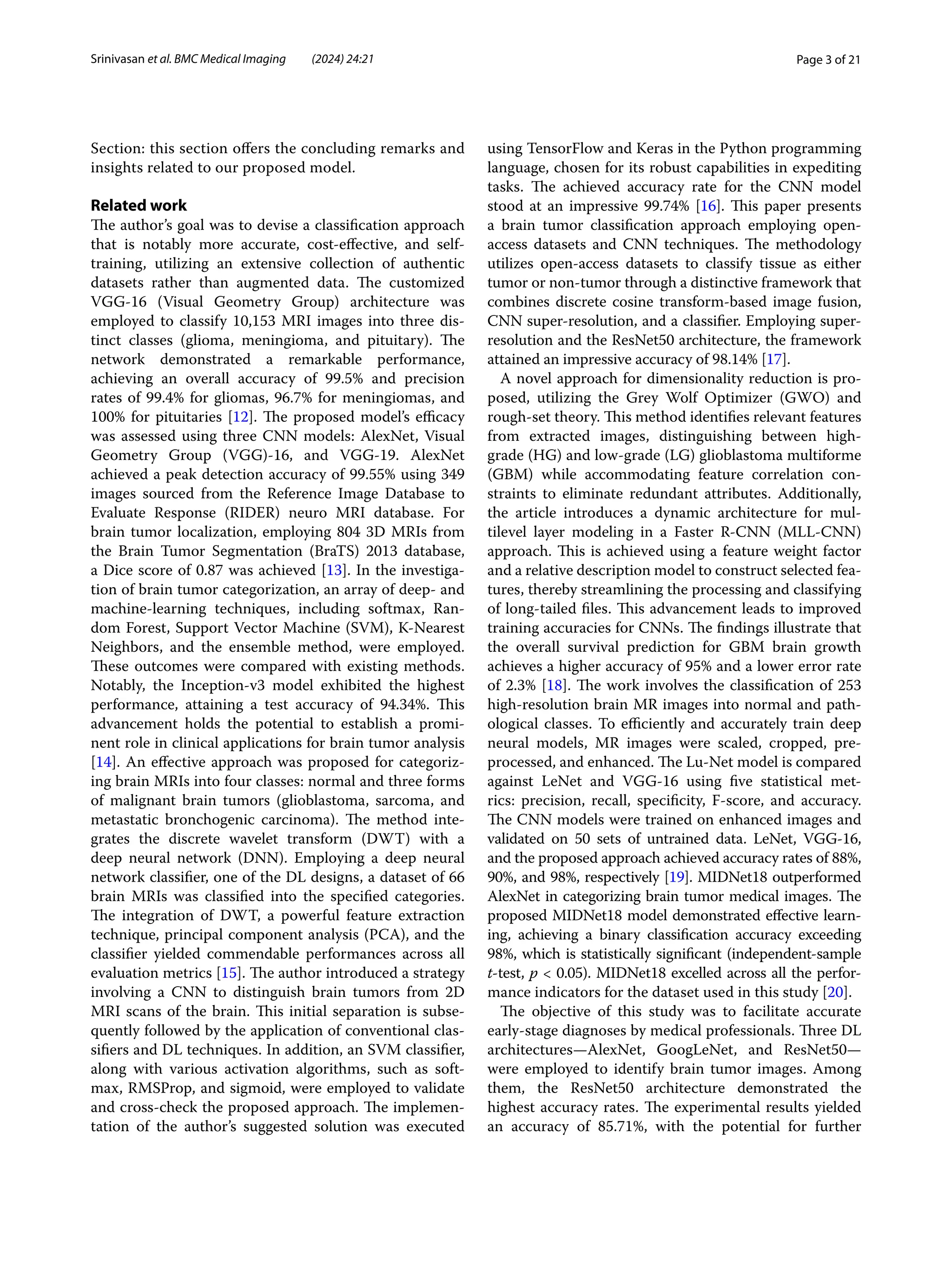 Page 3 of 21
Srinivasan et al. BMC Medical Imaging (2024) 24:21
Section: this section offers the concluding remarks and
insights related to our proposed model.
Related work
The author’s goal was to devise a classification approach
that is notably more accurate, cost-effective, and self-
training, utilizing an extensive collection of authentic
datasets rather than augmented data. The customized
VGG-16 (Visual Geometry Group) architecture was
employed to classify 10,153 MRI images into three dis-
tinct classes (glioma, meningioma, and pituitary). The
network demonstrated a remarkable performance,
achieving an overall accuracy of 99.5% and precision
rates of 99.4% for gliomas, 96.7% for meningiomas, and
100% for pituitaries [12]. The proposed model’s efficacy
was assessed using three CNN models: AlexNet, Visual
Geometry Group (VGG)-16, and VGG-19. AlexNet
achieved a peak detection accuracy of 99.55% using 349
images sourced from the Reference Image Database to
Evaluate Response (RIDER) neuro MRI database. For
brain tumor localization, employing 804 3D MRIs from
the Brain Tumor Segmentation (BraTS) 2013 database,
a Dice score of 0.87 was achieved [13]. In the investiga-
tion of brain tumor categorization, an array of deep- and
machine-learning techniques, including softmax, Ran-
dom Forest, Support Vector Machine (SVM), K-Nearest
Neighbors, and the ensemble method, were employed.
These outcomes were compared with existing methods.
Notably, the Inception-v3 model exhibited the highest
performance, attaining a test accuracy of 94.34%. This
advancement holds the potential to establish a promi-
nent role in clinical applications for brain tumor analysis
[14]. An effective approach was proposed for categoriz-
ing brain MRIs into four classes: normal and three forms
of malignant brain tumors (glioblastoma, sarcoma, and
metastatic bronchogenic carcinoma). The method inte-
grates the discrete wavelet transform (DWT) with a
deep neural network (DNN). Employing a deep neural
network classifier, one of the DL designs, a dataset of 66
brain MRIs was classified into the specified categories.
The integration of DWT, a powerful feature extraction
technique, principal component analysis (PCA), and the
classifier yielded commendable performances across all
evaluation metrics [15]. The author introduced a strategy
involving a CNN to distinguish brain tumors from 2D
MRI scans of the brain. This initial separation is subse-
quently followed by the application of conventional clas-
sifiers and DL techniques. In addition, an SVM classifier,
along with various activation algorithms, such as soft-
max, RMSProp, and sigmoid, were employed to validate
and cross-check the proposed approach. The implemen-
tation of the author’s suggested solution was executed
using TensorFlow and Keras in the Python programming
language, chosen for its robust capabilities in expediting
tasks. The achieved accuracy rate for the CNN model
stood at an impressive 99.74% [16]. This paper presents
a brain tumor classification approach employing open-
access datasets and CNN techniques. The methodology
utilizes open-access datasets to classify tissue as either
tumor or non-tumor through a distinctive framework that
combines discrete cosine transform-based image fusion,
CNN super-resolution, and a classifier. Employing super-
resolution and the ResNet50 architecture, the framework
attained an impressive accuracy of 98.14% [17].
A novel approach for dimensionality reduction is pro-
posed, utilizing the Grey Wolf Optimizer (GWO) and
rough-set theory. This method identifies relevant features
from extracted images, distinguishing between high-
grade (HG) and low-grade (LG) glioblastoma multiforme
(GBM) while accommodating feature correlation con-
straints to eliminate redundant attributes. Additionally,
the article introduces a dynamic architecture for mul-
tilevel layer modeling in a Faster R-CNN (MLL-CNN)
approach. This is achieved using a feature weight factor
and a relative description model to construct selected fea-
tures, thereby streamlining the processing and classifying
of long-tailed files. This advancement leads to improved
training accuracies for CNNs. The findings illustrate that
the overall survival prediction for GBM brain growth
achieves a higher accuracy of 95% and a lower error rate
of 2.3% [18]. The work involves the classification of 253
high-resolution brain MR images into normal and path-
ological classes. To efficiently and accurately train deep
neural models, MR images were scaled, cropped, pre-
processed, and enhanced. The Lu-Net model is compared
against LeNet and VGG-16 using five statistical met-
rics: precision, recall, specificity, F-score, and accuracy.
The CNN models were trained on enhanced images and
validated on 50 sets of untrained data. LeNet, VGG-16,
and the proposed approach achieved accuracy rates of 88%,
90%, and 98%, respectively [19]. MIDNet18 outperformed
AlexNet in categorizing brain tumor medical images. The
proposed MIDNet18 model demonstrated effective learn-
ing, achieving a binary classification accuracy exceeding
98%, which is statistically significant (independent-sample
t-test, p < 0.05). MIDNet18 excelled across all the perfor-
mance indicators for the dataset used in this study [20].
The objective of this study was to facilitate accurate
early-stage diagnoses by medical professionals. Three DL
architectures—AlexNet, GoogLeNet, and ResNet50—
were employed to identify brain tumor images. Among
them, the ResNet50 architecture demonstrated the
highest accuracy rates. The experimental results yielded
an accuracy of 85.71%, with the potential for further
 