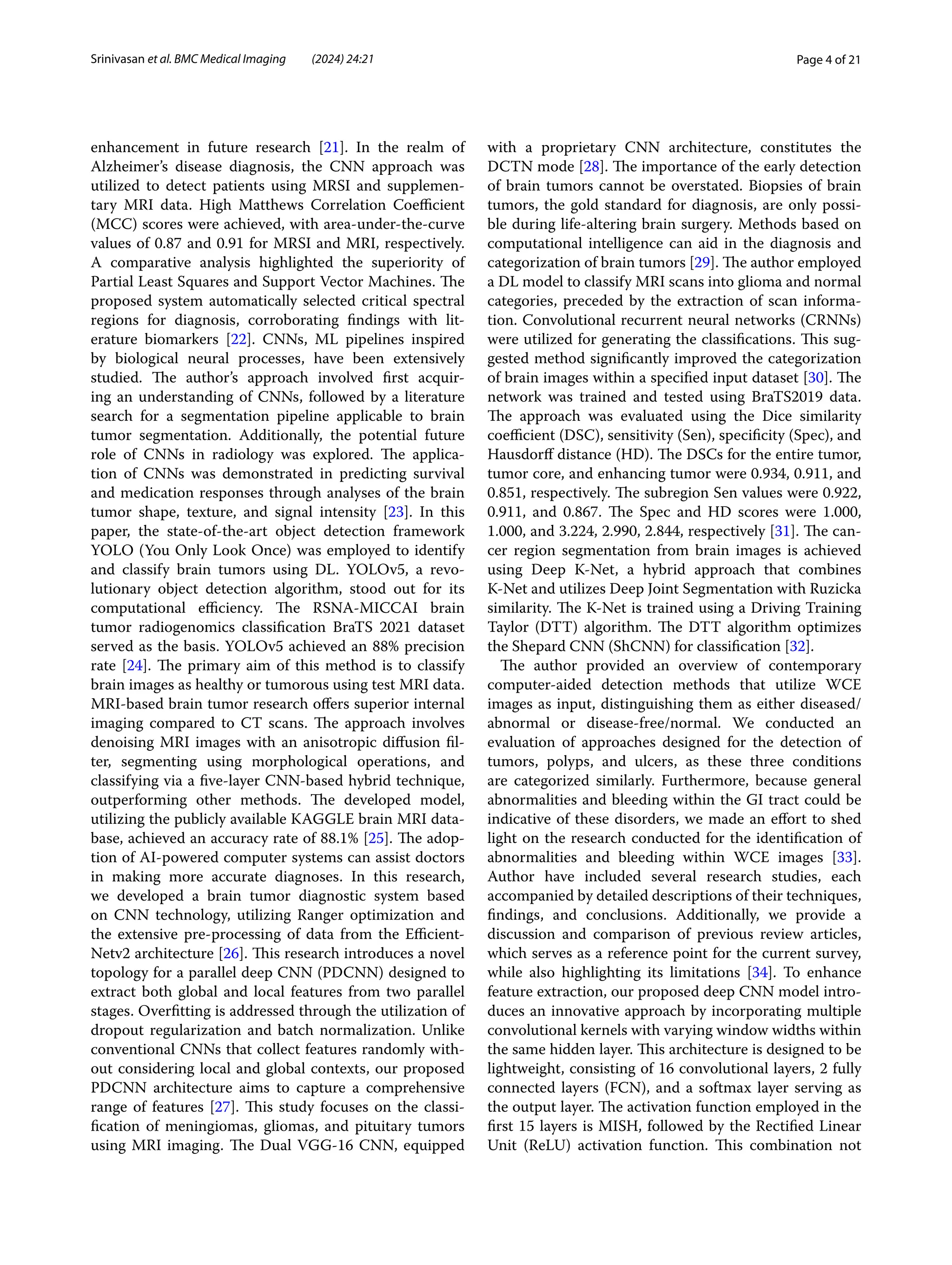 Page 4 of 21
Srinivasan et al. BMC Medical Imaging (2024) 24:21
enhancement in future research [21]. In the realm of
Alzheimer’s disease diagnosis, the CNN approach was
utilized to detect patients using MRSI and supplemen-
tary MRI data. High Matthews Correlation Coefficient
(MCC) scores were achieved, with area-under-the-curve
values of 0.87 and 0.91 for MRSI and MRI, respectively.
A comparative analysis highlighted the superiority of
Partial Least Squares and Support Vector Machines. The
proposed system automatically selected critical spectral
regions for diagnosis, corroborating findings with lit-
erature biomarkers [22]. CNNs, ML pipelines inspired
by biological neural processes, have been extensively
studied. The author’s approach involved first acquir-
ing an understanding of CNNs, followed by a literature
search for a segmentation pipeline applicable to brain
tumor segmentation. Additionally, the potential future
role of CNNs in radiology was explored. The applica-
tion of CNNs was demonstrated in predicting survival
and medication responses through analyses of the brain
tumor shape, texture, and signal intensity [23]. In this
paper, the state-of-the-art object detection framework
YOLO (You Only Look Once) was employed to identify
and classify brain tumors using DL. YOLOv5, a revo-
lutionary object detection algorithm, stood out for its
computational efficiency. The RSNA-MICCAI brain
tumor radiogenomics classification BraTS 2021 dataset
served as the basis. YOLOv5 achieved an 88% precision
rate [24]. The primary aim of this method is to classify
brain images as healthy or tumorous using test MRI data.
MRI-based brain tumor research offers superior internal
imaging compared to CT scans. The approach involves
denoising MRI images with an anisotropic diffusion fil-
ter, segmenting using morphological operations, and
classifying via a five-layer CNN-based hybrid technique,
outperforming other methods. The developed model,
utilizing the publicly available KAGGLE brain MRI data-
base, achieved an accuracy rate of 88.1% [25]. The adop-
tion of AI-powered computer systems can assist doctors
in making more accurate diagnoses. In this research,
we developed a brain tumor diagnostic system based
on CNN technology, utilizing Ranger optimization and
the extensive pre-processing of data from the Efficient-
Netv2 architecture [26]. This research introduces a novel
topology for a parallel deep CNN (PDCNN) designed to
extract both global and local features from two parallel
stages. Overfitting is addressed through the utilization of
dropout regularization and batch normalization. Unlike
conventional CNNs that collect features randomly with-
out considering local and global contexts, our proposed
PDCNN architecture aims to capture a comprehensive
range of features [27]. This study focuses on the classi-
fication of meningiomas, gliomas, and pituitary tumors
using MRI imaging. The Dual VGG-16 CNN, equipped
with a proprietary CNN architecture, constitutes the
DCTN mode [28]. The importance of the early detection
of brain tumors cannot be overstated. Biopsies of brain
tumors, the gold standard for diagnosis, are only possi-
ble during life-altering brain surgery. Methods based on
computational intelligence can aid in the diagnosis and
categorization of brain tumors [29]. The author employed
a DL model to classify MRI scans into glioma and normal
categories, preceded by the extraction of scan informa-
tion. Convolutional recurrent neural networks (CRNNs)
were utilized for generating the classifications. This sug-
gested method significantly improved the categorization
of brain images within a specified input dataset [30]. The
network was trained and tested using BraTS2019 data.
The approach was evaluated using the Dice similarity
coefficient (DSC), sensitivity (Sen), specificity (Spec), and
Hausdorff distance (HD). The DSCs for the entire tumor,
tumor core, and enhancing tumor were 0.934, 0.911, and
0.851, respectively. The subregion Sen values were 0.922,
0.911, and 0.867. The Spec and HD scores were 1.000,
1.000, and 3.224, 2.990, 2.844, respectively [31]. The can-
cer region segmentation from brain images is achieved
using Deep K-Net, a hybrid approach that combines
K-Net and utilizes Deep Joint Segmentation with Ruzicka
similarity. The K-Net is trained using a Driving Training
Taylor (DTT) algorithm. The DTT algorithm optimizes
the Shepard CNN (ShCNN) for classification [32].
The author provided an overview of contemporary
computer-aided detection methods that utilize WCE
images as input, distinguishing them as either diseased/
abnormal or disease-free/normal. We conducted an
evaluation of approaches designed for the detection of
tumors, polyps, and ulcers, as these three conditions
are categorized similarly. Furthermore, because general
abnormalities and bleeding within the GI tract could be
indicative of these disorders, we made an effort to shed
light on the research conducted for the identification of
abnormalities and bleeding within WCE images [33].
Author have included several research studies, each
accompanied by detailed descriptions of their techniques,
findings, and conclusions. Additionally, we provide a
discussion and comparison of previous review articles,
which serves as a reference point for the current survey,
while also highlighting its limitations [34]. To enhance
feature extraction, our proposed deep CNN model intro-
duces an innovative approach by incorporating multiple
convolutional kernels with varying window widths within
the same hidden layer. This architecture is designed to be
lightweight, consisting of 16 convolutional layers, 2 fully
connected layers (FCN), and a softmax layer serving as
the output layer. The activation function employed in the
first 15 layers is MISH, followed by the Rectified Linear
Unit (ReLU) activation function. This combination not
 