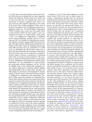 Page 2 of 21
Srinivasan et al. BMC Medical Imaging (2024) 24:21
or central spine tissue that disrupt normal brain func-
tion. Brain tumors are classified into two main categories:
benign and malignant. Benign tumors grow slowly and
are non-cancerous; they are relatively rare and do not
metastasize. In contrast, malignant brain tumors con-
tain cancerous cells, typically originating in one region
of the brain before swiftly spreading to other areas of
the brain and spinal cord [2]. Malignant tumors pose a
significant health risk. The World Health Organization
(WHO) classifies brain tumors into four grades based
on their behavior within the brain: grades 1 and 2 are
considered low-grade or benign tumors, while grades
3 and 4 are categorized as high-grade or malignant
tumors. Several diagnostic methods, such as CT scan-
ning and EEG, are available for detecting brain tumors,
but magnetic resonance imaging (MRI) is the most reli-
able and widely utilized. MRI generates detailed internal
images of the body’s organs by employing strong mag-
netic fields and radio waves [3]. Essentially, CT or MRI
scans can distinguish the affected brain region due to
the tumor from the healthy tissue. Biopsies, clinical tests
that extract brain cells, can be conducted as a prelude to
cerebral surgery. Precision is paramount in measuring
tumor cells or arriving at accurate diagnoses. The emer-
gence of machine learning (ML) presents an opportunity
to assist radiologists in furnishing precise disease status
information [4]. The proliferation of novel technolo-
gies, particularly artificial intelligence and ML, has left
an indelible mark on the medical field, equipping vari-
ous medical departments, including medical imaging,
with indispensable tools to enhance their operations. As
MRI images are processed to aid radiologists in decision
making, a diverse array of automated learning strategies
is employed for classification and segmentation pur-
poses. While supervised methods for classifying brain
tumors hold immense promise, they demand specialized
expertise to optimize the feature extraction and selection
techniques [5]. In navigating and analyzing vast datasets,
expert medical professionals benefit from the support
of machine assistance. Furthermore, the failure to accu-
rately identify life-threatening tumors could potentially
result in treatment delays for patients. The utilization of
deep-learning (DL) techniques in detecting brain tumors
and extracting meaningful insights from data patterns
has a longstanding history. DL’s capability to classify and
model brain cancers is widely recognized [6]. Effectively
treating brain tumors hinges on early and precise dis-
ease diagnosis. Decisions regarding treatment methods
are influenced by factors such as the tumor’s pathologi-
cal type, grade, and stage at diagnosis. Neuro-oncologists
have harnessed computer-aided diagnostic (CAD) tools
for various purposes, including tumor detection, catego-
rization, and grading within the realm of neurology [7].
A glioma is a type of tumor that originates in brain
tissue, distinct from nerve cells or blood vessels. In
contrast, meningiomas develop from the protective
membranes that envelop the brain and central nervous
system, while pituitary tumors grow within the confines
of the skull. Among these three tumor types, menin-
giomas are relatively rare and generally benign. Con-
versely, gliomas constitute the most prevalent form of
malignant brain tumors. Even though pituitary tumors
may be benign, they can still give rise to significant
medical complications [8]. Brain tumors rank as a lead-
ing cause of mortality worldwide. Research underscores
the significance of early and accurate identification,
coupled with prompt treatment, in improving sur-
vival rates for patients with cancerous tumors. In cer-
tain instances, healthcare professionals may encounter
the need to differentiate between strokes and tumors.
Hence, the early detection of brain tumors assumes piv-
otal importance for providing effective care and poten-
tially extending the affected individual’s lifespan [9].
Convolutional neural networks (CNNs), distinguished
by their multi-layered architecture and high diagnos-
tic accuracy when provided with ample input images,
currently stand as a highly effective approach in image
processing. Neural networks, including auto-encoders,
an unsupervised learning technique, are harnessed for
representation learning [10]. Magnetic resonance imag-
ing (MRI) emerges as an exceptional tool for obtain-
ing clear and detailed visualizations within the human
body. Unlike X-rays or CT scans that involve ionizing
radiation, MRI offers significantly enhanced contrast
between various soft tissues. Moreover, MRI technol-
ogy furnishes detailed images from multiple angles,
providing radiologists with abundant data on human
soft-tissue anatomy [11]. The aim of this paper is to
introduce three fully automatic CNN models designed
for the multi-classification of brain tumors, utilizing
publicly available datasets. To the best of the authors’
knowledge, this represents the first endeavor in multi-
classifying brain tumors from MRI images using CNNs,
wherein nearly all the hyperparameters are automati-
cally tuned through the grid search optimizer. The rest
of this paper is organized as follows: Introduction Sec-
tion: this section provides a comprehensive overview
of various tumor types and their diagnostic methods;
Related work Section: in this section, we delve into
recent articles, examining their methods, outcomes,
and applications; Materials and methods Section: here,
we detail the utilization of datasets and describe the
proposed model architectures; Experimental study
Section: this section centers on a comparative analy-
sis of the accuracies achieved by our proposed method
and other state-of-the-art approaches; Conclusions
 