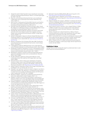 Page 21 of 21
Srinivasan et al. BMC Medical Imaging (2024) 24:21
9. Deepak VK, Sarath R. Multi-Class Brain Cancer Classification Using Deep
Learning Convolutional Neural Network. PalArch’s J Archaeol Egypt/Egyp-
tol. 2020;17:5341–60.
10. Khan HA, Jue W, Mushtaq M, Mushtaq MU. Brain tumor classification
in MRI image using convolutional neural network. Math Biosci Eng.
2020;17:6203–16.
11. Islam R, Imran S, Ashikuzzaman M, Khan MMA. Detection and Classifica-
tion of Brain Tumor Based on Multilevel Segmentation with Convolu-
tional Neural Network. Biomed Sci Eng. 2020;13:45–53.
12. Reza AW, Hossain MS, Wardiful MA, Farzana M, Ahmad S, Alam F, Nandi
RN, Siddique N. A CNN-Based Strategy to Classify MRI-Based Brain Tumors
Using Deep Convolutional Network. Appl Sci. 2023;13:312.
13. Abd-Ellah MK, Awad AI, Khalaf AA, Hamed HF. Two-phase multi-model
automatic brain tumor diagnosis system from magnetic resonance
images using convolutional neural networks. EURASIP J Image Video
Process. 2018;97:1–10.
14. Noreen N, Palaniappan S, Qayyum A, Ahmad I, Alassafi MO. Brain Tumor
Classification Based on Fine-Tuned Models and the Ensemble Method.
Comput Mater Contin. 2023;67:3967–82. https://​doi.​org/​10.​32604/​cmc.​
2021.​014158.
15. Mohsen H, El-Dahshan ESA, El-Horbaty ESM, Salem ABM. Classification
using deep learning neural networks for brain tumors. Future Comput
Inform J. 2018;3:68–71.
16. Chattopadhyay A, Maitra M. MRI-based brain tumor image detection
using CNN based deep learning method. Neurosci Inform. 2022;2:100060.
17. Deshpande A, Estrela VV, Patavardhan P. The DCT-CNN-ResNet50 architec-
ture to classify brain tumors with super-resolution, convolutional neural
network, and the ResNet50. Neurosci Inform. 2021;1:100013.
18. Wankhede DS, Selvaran R. Dynamic architecture based deep learning
approach for glioblastoma brain tumor survival prediction. Neurosci
Inform. 2022;2:100062.
19. Rai HM, Chatterjee K. Detection of brain abnormality by a novel
Lu-Net deep neural CNN model from MR images. Mach Learn Appl.
2020;2:100004.
20. Ramya M, Kirupa G, Rama A. Brain tumor classification of magnetic
resonance images using a novel CNN-based medical image analysis
and detection network in comparison with AlexNet. J Popul Ther Clin
Pharmacol. 2022;29:e97–108. https://​doi.​org/​10.​47750/​jptcp.​2022.​898.
21. Bingol H, Alatas B. Classification of Brain Tumor Images using Deep Learn-
ing Methods. Turk J Sci Technol. 2021;16:137–43.
22. Acquarelli J, van Laarhoven T, Postma GJ, Jansen JJ, Rijpma A, van Asten S,
Heerschap A, Buydens LMC, Marchiori E. Convolutional neural networks
to predict brain tumor grades and Alzheimer’s disease with MR spectro-
scopic imaging data. PLoS ONE. 2021;7:e0268881.
23. Bhandari A, Koppen J, Agzarian M. Convolutional neural networks for
brain tumor segmentation. Insights Imaging. 2020;11:1–9.
24. Shelatkar T, Urvashi D, Shorfuzzaman M, Alsufyani A, Lakshmanna K.
Diagnosis of Brain Tumor Using Light Weight Deep Learning Model with
Fine-Tuning Approach. Comput Math Methods Med. 2022;2022:285884.
25. Shwetha V, Madhavi CR, Nagendra KM. Classification of Brain Tumors
Using Hybridized Convolutional Neural Network in Brain MRI images. Int J
Circuits Syst Signal Process. 2022;16:561–70.
26. Anagun Y. Smart brain tumor diagnosis system utilizing deep convolu-
tional neural networks. Multimed Tools Appl. 2023;675:1–27.
27. Rahman T, Islam MS. MRI brain tumor detection and classification using
parallel deep convolutional neural networks. Meas Sens. 2023;26:100694.
28. Al-Zoghby AM, Al-Awadly EMK, Moawad A, Yehia N, Ebada AI. Dual Deep
CNN for Tumor Brain Classification. Diagnostics. 2023;13:2050.
29. Saeedi S, Rezayi S, Keshavarz HR, Niakan Kalhori S. MRI-based brain tumor
detection using convolutional deep learning methods and chosen
machine learning techniques. BMC Med Inform Decis Mak. 2023;23:1–17.
30. Srinivasan S, Bai PSM, Mathivanan SK, Muthukumaran V, Babu JC, Vilce-
kova L. Grade Classification of Tumors from Brain Magnetic Resonance
Images Using a Deep Learning Technique. Diagnostics. 2023;13:1153.
31. Yin Z, Gao H, Gong J, Wang Y. WD-UNeXt: Weight loss function and drop-
out U-Net with ConvNeXt for automatic segmentation of few shot brain
gliomas. IET Image Process. 2023;17:3271–80.
32. Prasad V, Vairamuthu S, Selva Rani B. K-Net-Deep joint segmentation with
Taylor driving training optimization based deep learning for brain tumor
classification using MRI. The Imaging Sci J. 2023. https://​doi.​org/​10.​1080/​
13682​199.​2023.​22089​63.
33. Barboriak D. Data from RIDER_NEURO_MRI. Cancer Imag Arch. 2015.
https://​doi.​org/​10.​7937/​K9/​TCIA.​2015.​VOSN3​HN1.
34. Lisa S, Flanders Adam E, Mikkelsen JR, Tom Andrews DW. Data From
REMBRANDT. Arch: Cancer Imag; 2015. https://​doi.​org/​10.​7937/​K9/​TCIA.​
2015.​588OZ​UZB.
35. Pedano N, Flanders AE, Scarpace L, Mikkelsen T, Eschbacher JM, Hermes
B, Ostrom Q. Radiology data from the cancer genome atlas low grade
glioma [TCGA-LGG] collection. Cancer Imag Arch. 2016. https://​doi.​org/​
10.​7937/​K9/​TCIA.​2016.​L4LTD​3TK.
36. Clark K, Vendt B, Smith K, Freymann J, Kirb J, Koppel P, Moore S, Phillips
S, Maffitt D, Pringle M. The cancer imaging archive (TCIA): Maintain-
ing and operating a public information repository. J Digit Imaging.
2013;26:1045–57.
37. Cheng J, Huang W, Cao S, Yang R, Yang W, Yun Z, Wang Z, Feng Q.
Enhanced performance of brain tumor classification via tumor region
augmentation and partition. PLoS ONE. 2015;10: e0140381.
38. Rahim T, Usman MA, Shin SY. A survey on contemporary computer-aided
tumor, polyp, and ulcer detection methods in wireless capsule endos-
copy imaging. Comput Med Imaging Graph. 2020;85: 101767.
39. Rahim T, Hassan SA, Shin SY. A deep convolutional neural network for
the detection of polyps in colonoscopy images. Biomed Signal Process
Control. 2021;68: 102654.
Publisher’s Note
Springer Nature remains neutral with regard to jurisdictional claims in pub-
lished maps and institutional affiliations.
 