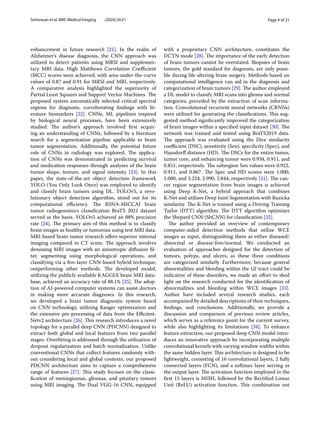 Page 4 of 21
Srinivasan et al. BMC Medical Imaging (2024) 24:21
enhancement in future research [21]. In the realm of
Alzheimer’s disease diagnosis, the CNN approach was
utilized to detect patients using MRSI and supplemen-
tary MRI data. High Matthews Correlation Coefficient
(MCC) scores were achieved, with area-under-the-curve
values of 0.87 and 0.91 for MRSI and MRI, respectively.
A comparative analysis highlighted the superiority of
Partial Least Squares and Support Vector Machines. The
proposed system automatically selected critical spectral
regions for diagnosis, corroborating findings with lit-
erature biomarkers [22]. CNNs, ML pipelines inspired
by biological neural processes, have been extensively
studied. The author’s approach involved first acquir-
ing an understanding of CNNs, followed by a literature
search for a segmentation pipeline applicable to brain
tumor segmentation. Additionally, the potential future
role of CNNs in radiology was explored. The applica-
tion of CNNs was demonstrated in predicting survival
and medication responses through analyses of the brain
tumor shape, texture, and signal intensity [23]. In this
paper, the state-of-the-art object detection framework
YOLO (You Only Look Once) was employed to identify
and classify brain tumors using DL. YOLOv5, a revo-
lutionary object detection algorithm, stood out for its
computational efficiency. The RSNA-MICCAI brain
tumor radiogenomics classification BraTS 2021 dataset
served as the basis. YOLOv5 achieved an 88% precision
rate [24]. The primary aim of this method is to classify
brain images as healthy or tumorous using test MRI data.
MRI-based brain tumor research offers superior internal
imaging compared to CT scans. The approach involves
denoising MRI images with an anisotropic diffusion fil-
ter, segmenting using morphological operations, and
classifying via a five-layer CNN-based hybrid technique,
outperforming other methods. The developed model,
utilizing the publicly available KAGGLE brain MRI data-
base, achieved an accuracy rate of 88.1% [25]. The adop-
tion of AI-powered computer systems can assist doctors
in making more accurate diagnoses. In this research,
we developed a brain tumor diagnostic system based
on CNN technology, utilizing Ranger optimization and
the extensive pre-processing of data from the Efficient-
Netv2 architecture [26]. This research introduces a novel
topology for a parallel deep CNN (PDCNN) designed to
extract both global and local features from two parallel
stages. Overfitting is addressed through the utilization of
dropout regularization and batch normalization. Unlike
conventional CNNs that collect features randomly with-
out considering local and global contexts, our proposed
PDCNN architecture aims to capture a comprehensive
range of features [27]. This study focuses on the classi-
fication of meningiomas, gliomas, and pituitary tumors
using MRI imaging. The Dual VGG-16 CNN, equipped
with a proprietary CNN architecture, constitutes the
DCTN mode [28]. The importance of the early detection
of brain tumors cannot be overstated. Biopsies of brain
tumors, the gold standard for diagnosis, are only possi-
ble during life-altering brain surgery. Methods based on
computational intelligence can aid in the diagnosis and
categorization of brain tumors [29]. The author employed
a DL model to classify MRI scans into glioma and normal
categories, preceded by the extraction of scan informa-
tion. Convolutional recurrent neural networks (CRNNs)
were utilized for generating the classifications. This sug-
gested method significantly improved the categorization
of brain images within a specified input dataset [30]. The
network was trained and tested using BraTS2019 data.
The approach was evaluated using the Dice similarity
coefficient (DSC), sensitivity (Sen), specificity (Spec), and
Hausdorff distance (HD). The DSCs for the entire tumor,
tumor core, and enhancing tumor were 0.934, 0.911, and
0.851, respectively. The subregion Sen values were 0.922,
0.911, and 0.867. The Spec and HD scores were 1.000,
1.000, and 3.224, 2.990, 2.844, respectively [31]. The can-
cer region segmentation from brain images is achieved
using Deep K-Net, a hybrid approach that combines
K-Net and utilizes Deep Joint Segmentation with Ruzicka
similarity. The K-Net is trained using a Driving Training
Taylor (DTT) algorithm. The DTT algorithm optimizes
the Shepard CNN (ShCNN) for classification [32].
The author provided an overview of contemporary
computer-aided detection methods that utilize WCE
images as input, distinguishing them as either diseased/
abnormal or disease-free/normal. We conducted an
evaluation of approaches designed for the detection of
tumors, polyps, and ulcers, as these three conditions
are categorized similarly. Furthermore, because general
abnormalities and bleeding within the GI tract could be
indicative of these disorders, we made an effort to shed
light on the research conducted for the identification of
abnormalities and bleeding within WCE images [33].
Author have included several research studies, each
accompanied by detailed descriptions of their techniques,
findings, and conclusions. Additionally, we provide a
discussion and comparison of previous review articles,
which serves as a reference point for the current survey,
while also highlighting its limitations [34]. To enhance
feature extraction, our proposed deep CNN model intro-
duces an innovative approach by incorporating multiple
convolutional kernels with varying window widths within
the same hidden layer. This architecture is designed to be
lightweight, consisting of 16 convolutional layers, 2 fully
connected layers (FCN), and a softmax layer serving as
the output layer. The activation function employed in the
first 15 layers is MISH, followed by the Rectified Linear
Unit (ReLU) activation function. This combination not
 