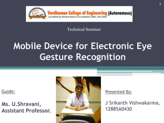 Mobile Device for Electronic Eye
Gesture Recognition
Presented By:
J Srikanth Vishwakarma,
12885A0430
Guide:
Ms. U.Shravani,
Assistant Professor.
1
Technical Seminar
 