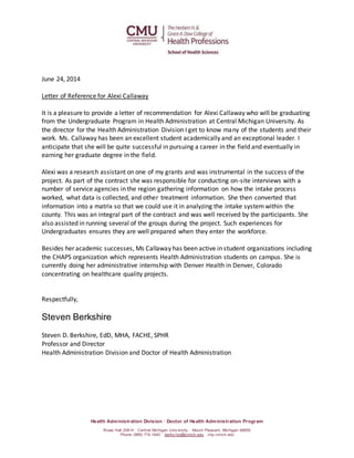 Health Administration Division · Doctor of Health Administration Program
Rowe Hall 208-H · Central Michigan Univ ersity · Mount Pleasant, Michigan 48859
Phone (989) 774-1640 · berks1sd@cmich.edu · chp.cmich.edu
June 24, 2014
Letter of Reference for Alexi Callaway
It is a pleasure to provide a letter of recommendation for Alexi Callaway who will be graduating
from the Undergraduate Program in Health Administration at Central Michigan University. As
the director for the Health Administration Division I get to know many of the students and their
work. Ms. Callaway has been an excellent student academically and an exceptional leader. I
anticipate that she will be quite successful in pursuing a career in the field and eventually in
earning her graduate degree in the field.
Alexi was a research assistant on one of my grants and was instrumental in the success of the
project. As part of the contract she was responsible for conducting on-site interviews with a
number of service agencies in the region gathering information on how the intake process
worked, what data is collected, and other treatment information. She then converted that
information into a matrix so that we could use it in analyzing the intake systemwithin the
county. This was an integral part of the contract and was well received by the participants. She
also assisted in running several of the groups during the project. Such experiences for
Undergraduates ensures they are well prepared when they enter the workforce.
Besides her academic successes, Ms Callaway has been active in student organizations including
the CHAPS organization which represents Health Administration students on campus. She is
currently doing her administrative internship with Denver Health in Denver, Colorado
concentrating on healthcare quality projects.
Respectfully,
Steven Berkshire
Steven D. Berkshire, EdD, MHA, FACHE, SPHR
Professor and Director
Health Administration Division and Doctor of Health Administration
 